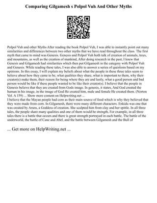 Comparing Gilgamesh s Polpol Vuh And Other Myths
Polpol Vuh and other Myths After reading the book Polpol Vuh, I was able to instantly point out many
similarities and differences between two other myths that we have read throughout the class. The first
myth that came to mind was Genesis. Genesis and Polpol Vuh both talk of creation of animals, trees,
and mountains, as well as the creation of mankind, After doing research in the past, I knew that
Genesis and Gilgamesh had similarities which then put Gilgamesh in the category with Polpol Vuh
and Genesis. While reading these tales, I was also able to answer a series of questions based on my
opinions. In this essay, I will explain my beliefs about what the people in these three tales seem to
believe about how they came to be, what qualities they share, what is important to them, why their
creator(s) make them, their reason for being where they are and lastly, what a good person and bad
person would be like if these people wanted to be like their creator(s). I believe that the people in
Genesis believe that they are created from Gods image. In genesis, it states, And God created the
human in his image, in the image of God He created him, male and female He created them. (Norton
Vol. A 159) ... Show more content on Helpwriting.net ...
I believe that the Mayan people had corn as their main source of food which is why they believed that
they were made from corn. In Gilgamesh, there were many different characters. Enkidu was one that
was created by Aruru, a Goddess of creation. She sculpted him from clay and her spittle. In all three
tales, the people share many qualities and one of them would be strength, For example, in all three
tales there is a battle that occurs and there is great strength portrayed in each battle, The battle of the
underworld, the battle of Cane and Abel, and the battle between Gilgamesh and the Bull of
... Get more on HelpWriting.net ...
 