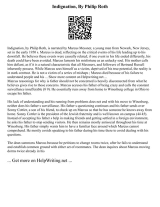 Indignation, By Philip Roth
Indignation, by Philip Roth, is narrated by Marcus Messner, a young man from Newark, New Jersey,
set in the early 1950 s. Marcus is dead, reflecting on the critical events of his life leading up to his
downfall. He believes these events were causally related; if one event in his life ended differently, his
death could have been avoided. Marcus laments his misfortune as an unlucky soul. His mother calls
him defiant, as if it is a natural characteristic that all Messners, and followers of Bertrand Russell
inherently possess. While Marcus sees himself as a victim, deprived of his true potential, the reality is
in stark contrast. He is not a victim of a series of mishaps ; Marcus died because of his failure to
understand people and his ... Show more content on Helpwriting.net ...
Marcus reasonings for why is father should not be concerned is heavily disconnected from what he
believes gives rise to those concerns. Marcus accuses his father of being crazy and calls the constant
surveillance insufferable (8 9). He essentially runs away from home to Winesburg college in Ohio to
escape his father.
His lack of understanding and his running from problems does not end with his move to Winesburg,
neither does his father s surveillance. His father s questioning continues and his father sends over
Sonny Cottler, a son of his friend, to check up on Marcus so that he has someone he knows away from
home. Sonny Cottler is the president of the Jewish fraternity and is well known on campus (44 45).
Instead of accepting his father s help in making friends and getting settled in a foreign environment,
he asks his father to stop sending visitors. He then remains mostly antisocial throughout his time at
Winesburg. His father simply wants him to have a familiar face around which Marcus cannot
comprehend. He mostly avoids speaking to his father during his time there to avoid dealing with his
questions.
The dean summons Marcus because he petitions to change rooms twice, after he fails to understand
and establish common ground with either set of roommates. The dean inquires about Marcus moving
dorms twice already in his
... Get more on HelpWriting.net ...
 