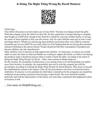 Is Doing The Right Thing Wrong By David Montero
Child Labor
Your child is the person you have taken care of since birth. That does not change around the globe.
What does change is how the child lives their life. Do they spend their evenings dancing to a popular
tune bought on a $200 iPod, enough to buy food for a month for a poverty stricken family, or sewing
the seams of shoes together so they can earn money, only for some child the same age to wear it once
and forget about it. Would you stop buying these products just because they were made by someone
around the age of your child? Do you really think you ll be helping them by not buying these products
instead of donating to the nearest charity? People should not halt their consumption of products just
because children were the manufacturers.
Many children work in factories to help support their families. As Americans, we always say to help
others in need, but when we find out children are working to support the family, we believe not buying
the products made is beneficial and just when in reality it hurts the child. According to the article Is
Doing the Right Thing Wrong? by David ... Show more content on Helpwriting.net ...
On the contrary, the occupation of adolescents is not coming closer to an end but perhaps just farther
away from factories. In actuality, the responsibility does not lie with the company but with the
government, according to Is Doing the Right Thing Wrong? by David Montero. Why must we boycott
the establishments instead of the régime? After all, the government is the force of action that allows
child labor. If someone is to be punished for child labor, it should not be the companies nor should the
retribution be preventing consumers from buying a certain brand. The issue should be handled
politically and with the representative of the nation, not some basic corporation that happened to place
its business in that
... Get more on HelpWriting.net ...
 