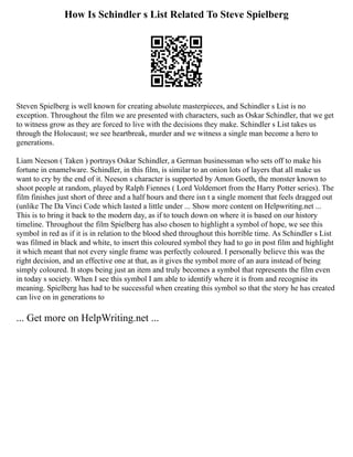 How Is Schindler s List Related To Steve Spielberg
Steven Spielberg is well known for creating absolute masterpieces, and Schindler s List is no
exception. Throughout the film we are presented with characters, such as Oskar Schindler, that we get
to witness grow as they are forced to live with the decisions they make. Schindler s List takes us
through the Holocaust; we see heartbreak, murder and we witness a single man become a hero to
generations.
Liam Neeson ( Taken ) portrays Oskar Schindler, a German businessman who sets off to make his
fortune in enamelware. Schindler, in this film, is similar to an onion lots of layers that all make us
want to cry by the end of it. Neeson s character is supported by Amon Goeth, the monster known to
shoot people at random, played by Ralph Fiennes ( Lord Voldemort from the Harry Potter series). The
film finishes just short of three and a half hours and there isn t a single moment that feels dragged out
(unlike The Da Vinci Code which lasted a little under ... Show more content on Helpwriting.net ...
This is to bring it back to the modern day, as if to touch down on where it is based on our history
timeline. Throughout the film Spielberg has also chosen to highlight a symbol of hope, we see this
symbol in red as if it is in relation to the blood shed throughout this horrible time. As Schindler s List
was filmed in black and white, to insert this coloured symbol they had to go in post film and highlight
it which meant that not every single frame was perfectly coloured. I personally believe this was the
right decision, and an effective one at that, as it gives the symbol more of an aura instead of being
simply coloured. It stops being just an item and truly becomes a symbol that represents the film even
in today s society. When I see this symbol I am able to identify where it is from and recognise its
meaning. Spielberg has had to be successful when creating this symbol so that the story he has created
can live on in generations to
... Get more on HelpWriting.net ...
 
