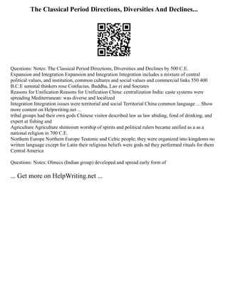 The Classical Period Directions, Diversities And Declines...
Questions: Notes: The Classical Period Directions, Diversities and Declines by 500 C.E.
Expansion and Integration Expansion and Integration Integration includes a mixture of central
political values, and institution, common cultures and social values and commercial links 550 400
B.C.E seminal thinkers rose Confucius, Buddha, Lao zi and Socrates
Reasons for Unification Reasons for Unification China: centralization India: caste systems were
spreading Mediterranean: was diverse and localized
Integration Integration issues were territorial and social Territorial China common language ... Show
more content on Helpwriting.net ...
tribal groups had their own gods Chinese visitor described law as law abiding, fond of drinking, and
expert at fishing and
Agriculture Agriculture shintoism worship of spirits and political rulers became unified as a as a
national religion in 700 C.E.
Northern Europe Northern Europe Teutonic and Celtic people; they were organized into kingdoms no
written language except for Latin their religious beliefs were gods nd they performed rituals for them
Central America
Questions: Notes: Olmecs (Indian group) developed and spread early form of
... Get more on HelpWriting.net ...
 