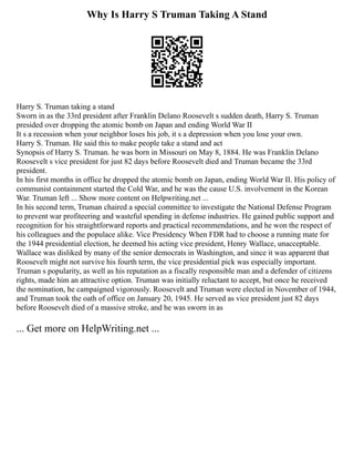 Why Is Harry S Truman Taking A Stand
Harry S. Truman taking a stand
Sworn in as the 33rd president after Franklin Delano Roosevelt s sudden death, Harry S. Truman
presided over dropping the atomic bomb on Japan and ending World War II
It s a recession when your neighbor loses his job, it s a depression when you lose your own.
Harry S. Truman. He said this to make people take a stand and act
Synopsis of Harry S. Truman. he was born in Missouri on May 8, 1884. He was Franklin Delano
Roosevelt s vice president for just 82 days before Roosevelt died and Truman became the 33rd
president.
In his first months in office he dropped the atomic bomb on Japan, ending World War II. His policy of
communist containment started the Cold War, and he was the cause U.S. involvement in the Korean
War. Truman left ... Show more content on Helpwriting.net ...
In his second term, Truman chaired a special committee to investigate the National Defense Program
to prevent war profiteering and wasteful spending in defense industries. He gained public support and
recognition for his straightforward reports and practical recommendations, and he won the respect of
his colleagues and the populace alike. Vice Presidency When FDR had to choose a running mate for
the 1944 presidential election, he deemed his acting vice president, Henry Wallace, unacceptable.
Wallace was disliked by many of the senior democrats in Washington, and since it was apparent that
Roosevelt might not survive his fourth term, the vice presidential pick was especially important.
Truman s popularity, as well as his reputation as a fiscally responsible man and a defender of citizens
rights, made him an attractive option. Truman was initially reluctant to accept, but once he received
the nomination, he campaigned vigorously. Roosevelt and Truman were elected in November of 1944,
and Truman took the oath of office on January 20, 1945. He served as vice president just 82 days
before Roosevelt died of a massive stroke, and he was sworn in as
... Get more on HelpWriting.net ...
 