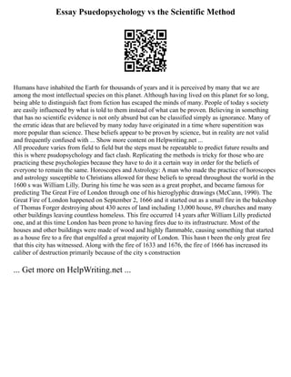 Essay Psuedopsychology vs the Scientific Method
Humans have inhabited the Earth for thousands of years and it is perceived by many that we are
among the most intellectual species on this planet. Although having lived on this planet for so long,
being able to distinguish fact from fiction has escaped the minds of many. People of today s society
are easily influenced by what is told to them instead of what can be proven. Believing in something
that has no scientific evidence is not only absurd but can be classified simply as ignorance. Many of
the erratic ideas that are believed by many today have originated in a time where superstition was
more popular than science. These beliefs appear to be proven by science, but in reality are not valid
and frequently confused with ... Show more content on Helpwriting.net ...
All procedure varies from field to field but the steps must be repeatable to predict future results and
this is where psudopsychology and fact clash. Replicating the methods is tricky for those who are
practicing these psychologies because they have to do it a certain way in order for the beliefs of
everyone to remain the same. Horoscopes and Astrology: A man who made the practice of horoscopes
and astrology susceptible to Christians allowed for these beliefs to spread throughout the world in the
1600 s was William Lilly. During his time he was seen as a great prophet, and became famous for
predicting The Great Fire of London through one of his hieroglyphic drawings (McCann, 1990). The
Great Fire of London happened on September 2, 1666 and it started out as a small fire in the bakeshop
of Thomas Forger destroying about 430 acres of land including 13,000 house, 89 churches and many
other buildings leaving countless homeless. This fire occurred 14 years after William Lilly predicted
one, and at this time London has been prone to having fires due to its infrastructure. Most of the
houses and other buildings were made of wood and highly flammable, causing something that started
as a house fire to a fire that engulfed a great majority of London. This hasn t been the only great fire
that this city has witnessed. Along with the fire of 1633 and 1676, the fire of 1666 has increased its
caliber of destruction primarily because of the city s construction
... Get more on HelpWriting.net ...
 