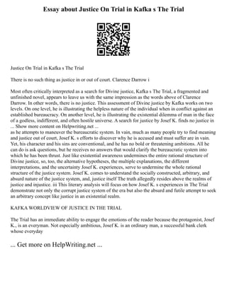 Essay about Justice On Trial in Kafka s The Trial
Justice On Trial in Kafka s The Trial
There is no such thing as justice in or out of court. Clarence Darrow i
Most often critically interpreted as a search for Divine justice, Kafka s The Trial, a fragmented and
unfinished novel, appears to leave us with the same impression as the words above of Clarence
Darrow. In other words, there is no justice. This assessment of Divine justice by Kafka works on two
levels. On one level, he is illustrating the helpless nature of the individual when in conflict against an
established bureaucracy. On another level, he is illustrating the existential dilemma of man in the face
of a godless, indifferent, and often hostile universe. A search for justice by Josef K. finds no justice in
... Show more content on Helpwriting.net ...
as he attempts to maneuver the bureaucratic system. In vain, much as many people try to find meaning
and justice out of court, Josef K. s efforts to discover why he is accused and must suffer are in vain.
Yet, his character and his sins are conventional, and he has no bold or threatening ambitions. All he
can do is ask questions, but he receives no answers that would clarify the bureaucratic system into
which he has been thrust. Just like existential awareness undermines the entire rational structure of
Divine justice, so, too, the alternative hypotheses, the multiple explanations, the different
interpretations, and the uncertainty Josef K. experiences, serve to undermine the whole rational
structure of the justice system. Josef K. comes to understand the socially constructed, arbitrary, and
absurd nature of the justice system, and, justice itself The truth allegedly resides above the realms of
justice and injustice. iii This literary analysis will focus on how Josef K. s experiences in The Trial
demonstrate not only the corrupt justice system of the era but also the absurd and futile attempt to seek
an arbitrary concept like justice in an existential realm.
KAFKA WORLDVIEW OF JUSTICE IN THE TRIAL
The Trial has an immediate ability to engage the emotions of the reader because the protagonist, Josef
K., is an everyman. Not especially ambitious, Josef K. is an ordinary man, a successful bank clerk
whose everyday
... Get more on HelpWriting.net ...
 