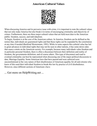 American Cultural Values
When discussing America and its pervasive issue with crime, it is important to note the cultural values
that not only make America but also break it in terms of encouraging criminality and objectivity of
crimes. Furthermore, there are three major cultural values that are held most dear to the American
public: freedom, success, and individualism.
To begin, freedom is at the core of the American culture. In America, freedom can be defined as the
notion that, individuals are guaranteed rights and that those rights can be expanded by the constitution
at any time if needed (Burfeind Westermann, 1991). While in some aspects this cultural value has led
to great advances in individual rights that may not be seen in other nations, it has some down sides
that cause a strain on the American society. For example, because many individuals value freedom and
in particular personal freedom, there is often a disconnect between their definition and reality of
freedom, the governments definition, and of course others. This type of disconnect and road to
eventual criminality can best be represented when discussing one of the major political discussions to
date, Marriage Equality. Some American laws that have passed and were enforced were
unconstitutional at the very nature of their disallowance of American equality for all and citizens who
knew of this used their individual freedom to break this law by practice of civil disobedience.
However, since different sections of American s have
... Get more on HelpWriting.net ...
 