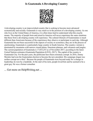Is Guatemala A Developing Country
A developing country is an impoverished country that is seeking to become more advanced
economically and socially. Guatemala is very much so in the position of a developing country. As one
who lives in the United States of America, it is often times hard to understand what this exactly
means. The majority of people born and raised in America will never experience the same situations
that those from a developing country will experience. The cultural lifestyle of Guatemalans is much
different than Americans because of the experiences they observe or participate in each day. Although
Guatemala has not been successful in the aspects of society or economics, they are in the process of
ameliorating. Guatemala is a particularly large country in South America. The country s terrain is
dominated by mountains with narrow coastal plains, limestone plateaus, and volcanoes and jungles.
The current population of Guatemala is 17,033,253 as of November 2017, according to the latest
United Nations estimates (Guatemala Population (LIVE), 2017). The capital of the country is
Guatemala City. For the past years, the politicians have been extremely corrupt. In 2016, Jimmy
Morales had won the Guatemalan election to become the new president. His campaign slogan was
neither corrupt not a thief . Because the people of Guatemala were beyond ready for a change in
leadership, he won by a landslide. At the start of his term, people loved him and he seemed to be a
great guy. He was a former comedian
... Get more on HelpWriting.net ...
 