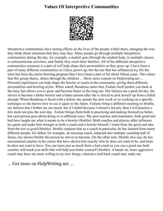 Values Of Interpretive Communities
Interpretive communities have lasting effects on the lives of the people within them, changing the way
they think about situations that they may face. Many people go through multiple interpretive
communities during the day, for example, a student goes through the student body, to multiple classes,
to extracurricular activities, and finally they reach their families. All of the different interpretive
communities someone is a part of will help shape their personalities as they grow up. I have been a
part of many different communities as I have grown up, but the one that has influenced my life the
most has been the junior bowling program that I have been a part of for about fifteen years. The values
that this group shares, shines through the children ... Show more content on Helpwriting.net ...
Personal experiences can help shape the bowler or coach in the community, giving them different
personalities and bowling styles. When asked, Boudreau states that, Failure itself pushes you back at
the time, but allows you to grow and become better in the long run. Her failures are a push for her, she
strives to become a better bowler and a better person after she is forced to pick herself up from a failed
attempt. When Boudreau is faced with a failure she spends the next week or so working on a specific
technique so she knows how to use it again in the future. Failures bring a different meaning to Strehle,
my failures don t bother me too much, but if I failed because I missed a ten pin, then I will practice a
few more ten pins the next day . Failure brings them both to practicing and making themselves better,
but each person goes about doing so in different ways. My past coaches and teammates, both good and
bad have taught me what it means to be a bowler (Strehle). Both coaches and players alike influence
his game and make him stronger as both a coach and a bowler himself. I learn from the good and take
from the not so good (Strehle). Strehle explains that as a coach in particular, he has learned from many
different people, his father, for example, an amazing coach, inducted into multiple coaching hall of
fames, has shown Strehle the person he strives to become. On the other note, Strehle also says he has
encountered coaches in his career that have shown him exactly who he does not want to be, and traits
he does not want to have. You can learn just as much from a bad coach as you can a good one both
coaches will teach you skills that will help you better yourself (Strehle). A hands on, more aggressive
coach may have me more willing to try new things, whereas a laid back coach may make me
... Get more on HelpWriting.net ...
 