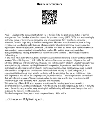 Business Economics
|
Peter F. Drucker is the management scholar. He is thought to be the establishing father of current
management. Peter Drucker, whose life crossed the previous century (1909 2005), was an exceedingly
instructed native of the world: an innovative soul who composed thirty nine books including
numerous fantastic chips away at business management. He was a man of numerous parts: a sharp
eyewitness, a long lasting understudy, an educator, mentor of eminent corporate pioneers, and the
organizer of an official school in Claremont, California, that bears his name. Peter Ferdinand Drucker
was an author, management advisor and college teacher. His written work concentrated on
management related writing. Peter Drucker made well known the term ... Show more content on
Helpwriting.net ...
3. The point when Peter Drucker, then a trainee bank assistant in Hamburg, initially contemplated the
works of Sören Kierkegaard (1813 1855): the existentialist savant, theologist, religious writer and
advocate of the Idea of Christianity, Kierkegaard was still moderately obscure. Drucker was captivated
by the philosophy embraced by this philosophical independent, in particular, to utilize logic as an
instrument for reflecting upon Christianity. Kierkegaard suspected that people existed in an element
relationship as both profound creatures and individuals from society. As per Kierkegaard, it is
conviction that instills our otherworldly existence with the conviction that we are not the only one,
with importance, and with a flat out perspective, in particular God. The distinguishment on one hand
that wickedness is a piece of human instinct and on the other that a sufferable coexistence is still
conceivable got to be natural to Peter Drucker s own rationality.
This gathering of Peter F. Drucker s papers investigates the crossing point between society,
governmental issues, and financial aspects. Notwithstanding this grand objective, be that as it may, the
papers themselves stay sensible, very meaningful, and brimming with stories and thoughts that make
us ponder the business world around us.
The dominant part of these papers were composed in the 1960s, and in
... Get more on HelpWriting.net ...
 