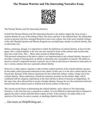 The Woman Warrior and The Interesting Narrative Essay
The Woman Warrior and The Interesting Narrative
In both The Woman Warrior and The Interesting Narrative, the authors inspect the issue of one s
cultural identity by way of the telling of their own story, and how it has affected them. By telling their
stories as persons who have emerged themselves into a new culture, but at the same retained vestiges
of the old, Olaudah Equiano and Maxine Kingston are exemplifying a duality in cultural identity, that
is often times lost.
Before continuing, though, it is important to clarify the definition of cultural identity, at least for this
paper. One s cultural identity is the way one sees oneself in terms of the cultures and societies that
they have come from. This ... Show more content on Helpwriting.net ...
This personal connection to the native culture is an important part to any cultural identity, because it
provides a means of introspection, an ability to determine one s perception of oneself. The ability to
perceive oneself is important because it permits one to look at and choose to discard or retain parts of
one s various cultures into one s personal cultural identity.
However, in other aspects, Equiano is able to better explore portions of his cultural identity, because
he has made a direct personal connection to the culture. In this case, it is the slave culture that he was
forced into. Because of the intense experiences he has within this culture, it plays a large role in his
cultural identity. These experiences include his numerous journeys on his masters ships, which
combined with his religious explorations at the time led him to desire to become an Englishman. At
the same time, they allowed him to create a broader identity, because he saw the connections between
himself and other cultures (such as Turkish and Jewish cultures of the time.)
The second crucial factor in determining the cultural identity, and is shown in The Interesting
Narrative, is the time that one is exposed to a culture. It is not difficult to determine that in Equiano it
appears his native culture had little direct impact on him. In the narrative, he makes little to no
mention of his home, his native country, or anything related to them. This
... Get more on HelpWriting.net ...
 