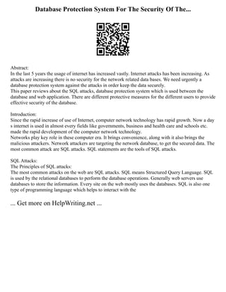 Database Protection System For The Security Of The...
Abstract:
In the last 5 years the usage of internet has increased vastly. Internet attacks has been increasing. As
attacks are increasing there is no security for the network related data bases. We need urgently a
database protection system against the attacks in order keep the data securely.
This paper reviews about the SQL attacks, database protection system which is used between the
database and web application. There are different protective measures for the different users to provide
effective security of the database.
Introduction:
Since the rapid increase of use of Internet, computer network technology has rapid growth. Now a day
s internet is used in almost every fields like governments, business and health care and schools etc.
made the rapid development of the computer network technology.
Networks play key role in these computer era. It brings convenience, along with it also brings the
malicious attackers. Network attackers are targeting the network database, to get the secured data. The
most common attack are SQL attacks. SQL statements are the tools of SQL attacks.
SQL Attacks:
The Principles of SQL attacks:
The most common attacks on the web are SQL attacks. SQL means Structured Query Language. SQL
is used by the relational databases to perform the database operations. Generally web servers use
databases to store the information. Every site on the web mostly uses the databases. SQL is also one
type of programming language which helps to interact with the
... Get more on HelpWriting.net ...
 