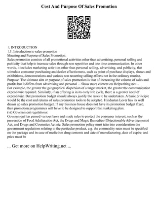 Cost And Purpose Of Sales Promotion
1: INTRODUCTION
1.1. Introduction to sales promotion
Meaning and Purpose of Sales Promotion:
Sales promotion consists of all promotional activities other than advertising, personal selling and
publicity that help to increase sales through non repetitive and one time communication. In other
words, it includes marketing activities other than personal selling, advertising, and publicity, that
stimulate consumer purchasing and dealer effectiveness, such as point of purchase displays, shows and
exhibitions, demonstrations and various non recurring selling efforts not in the ordinary routine.
Purpose: The ultimate aim or purpose of sales promotion is that of increasing the volume of sales and
profits but it differs from advertising and personal ... Show more content on Helpwriting.net ...
For example, the greater the geographical dispersion of a target market, the greater the communication
expenditure required. Similarly, if an offering is in its early life cycle, there is a greater need of
expenditure. But promotion budget should always justify the tasks to be undertaken. A basic principle
would be the cost and returns of sales promotion tools to be adopted. Hindustan Lever has its well
drawn up sales promotion budget. If any business house does not have its promotion budget fixed,
then promotion programmes will have to be designed to support the marketing plan.
(vi) Government regulations:
Government has passed various laws and made rules to protect the consumer interest, such as the
prevention of Food Adulteration Act, the Drugs and Magic Remedies (Objectionable Advertisements)
Act, and Drugs and Cosmetics Act etc. Sales promotion policy must take into consideration the
government regulations relating to the particular product, e.g. the commodity rates must be specified
on the package and in case of medicines drug contents and date of manufacturing, date of expire, and
price must be
... Get more on HelpWriting.net ...
 