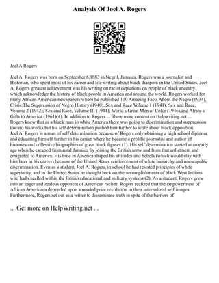 Analysis Of Joel A. Rogers
Joel A Rogers
Joel A. Rogers was born on September 6,1883 in Negril, Jamaica. Rogers was a journalist and
Historian, who spent most of his career and life writing about black diaspora in the United States. Joel
A. Rogers greatest achievement was his writing on racist depictions on people of black ancestry,
which acknowledge the history of black people in America and around the world. Rogers worked for
many African American newspapers where he published 100 Amazing Facts About the Negro (1934),
Crisis:The Suppression of Negro History (1940), Sex and Race Volume 1 (1941), Sex and Race,
Volume 2 (1942); Sex and Race, Volume III (1944); World s Great Men of Color (1946),and Africa s
Gifts to America (1961)(4). In addition to Rogers ... Show more content on Helpwriting.net ...
Rogers knew that as a black man in white America there was going to discrimination and suppression
toward his works but his self determination pushed him further to write about black opposition.
Joel A. Rogers is a man of self determination because of Rogers only obtaining a high school diploma
and educating himself further in his career where he became a prolific journalist and author of
histories and collective biographies of great black figures (1). His self determination started at an early
age when he escaped from rural Jamaica by joining the British army and from that enlistment and
emigrated to America. His time in America shaped his attitudes and beliefs (which would stay with
him later in his career) because of the United States reinforcement of white hierarchy and unescapable
discrimination. Even as a student, Joel A. Rogers, in school he had resisted principles of white
superiority, and in the United States he thought back on the accomplishments of black West Indians
who had excelled within the British educational and military systems (2). As a student, Rogers grew
into an eager and zealous opponent of American racism. Rogers realized that the empowerment of
African Americans depended upon a needed prior revolution in their internalized self images.
Furthermore, Rogers set out as a writer to disseminate truth in spite of the barriers of
... Get more on HelpWriting.net ...
 