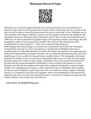 Hatshepsut Research Paper
Hatshepsut was an Ancient Egyptian pharaoh who used powerful pieces of art and architecture to
justify her reign. Most Ancient Egyptians did not agree with her rule because she was a woman so she
had to act fast in order to secure her position and to be seen as a valid ruler. At first, Hatshepsut as a co
ruler on behalf of her stepson, Tuthmosis, until he was old enough to assume the role of pharaoh. She
astounded everyone by claiming the title of pharaoh for herself. She was only the third female ruler in
3,000 years. In order to persuade the Egyptian people of her legitimacy and her royal lineage, she used
propaganda to make her seem as genuine as possible. She made sure that all depictions of her
resembled that of a male instead of a ... Show more content on Helpwriting.net ...
When thinking about ancient Egypt, we associate the word pharaoh with a male ruler. Hatshepsut
recognized this and used it to convey her legitimacy. All depictions of Hatshepsut show her as
resembling that of a male rather than that of a female. Her female characteristics were suppressed and
replaced with characteristics associated with males. She was depicted with broad shoulders and a false
beard because it was a symbol of a king and hence a symbol of power. The hieroglyphs on the statue
identify her as female, so she was not trying to make people believe she was a male. By representing
her bodily figure more similar to males, people would think of her as more powerful and respectful.
We know the only reason that pharaohs would kneel is if they would be in the presence of a god.
Historians can infer that the sculpture on the path of the courtyard of Hatshepsut s mortuary temple.
Temples were intended houses for gods so a god would directly pass by Hatshepsut. She is holding
two jars as a sort of offering to a god. Once a year there was a ritual involving a sculpture of the god
Amun re. It is important to note that to the Egyptians, statues were embodiments of the person being
depicted so this statue was believed to be the god Amun re. Annually the sculpture was taken from the
temple in Thebes on the eastern side of the Nile and
... Get more on HelpWriting.net ...
 