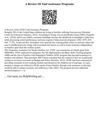 A Review Of Tanf Assistance Programs
A Review of the TANF Cash Assistance Programs
Roughly 20% of the United States children are living in families suffering from poverty (National
Center for Education Statistics, 2015). According to Yeung, Linver and Brooks Gunn (2002); Pungello
et al., (2010); and Evans (2004), economic hardships increase the likelihood of maladaptive behaviors
while decreasing school performance and poor cognitive behavioral development. (1861 1879; 410
426; 77 92). To prevent this, lawmakers were spurred into creating public policy to actively reduce the
rate of childhood poverty along with associated risk factors as well as foster economic independency
in families apart from the welfare system.
The Temporary Assistance for Needy Families Act, TANF, was created out of a block grant from
PRWORA. TANF replaced two programs: the Job Opportunities and Basic Skills Training program
JOBS and the Aid to Families with Dependent Children AFDC program that provided assistance to
mothers and children. Then president, Bill Clinton remarked that the creation of this act would [end]
welfare as we know it (Center on Budget and Policy Priorities, 2015). AFDC had been criticized for
providing assistance to non working mothers and incentives for children out of marriage. As such,
program s design was tailored to fill the needs of poor families through cash assistance so that they
would be able to obtain economic self sufficiency (Abt, 2001). The program has four additional
declared purposes: 1. to
... Get more on HelpWriting.net ...
 
