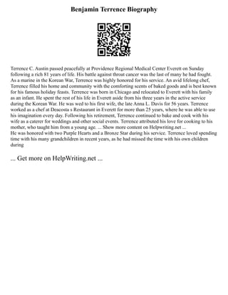 Benjamin Terrence Biography
Terrence C. Austin passed peacefully at Providence Regional Medical Center Everett on Sunday
following a rich 81 years of life. His battle against throat cancer was the last of many he had fought.
As a marine in the Korean War, Terrence was highly honored for his service. An avid lifelong chef,
Terrence filled his home and community with the comforting scents of baked goods and is best known
for his famous holiday feasts. Terrence was born in Chicago and relocated to Everett with his family
as an infant. He spent the rest of his life in Everett aside from his three years in the active service
during the Korean War. He was wed to his first wife, the late Anna L. Davis for 56 years. Terrence
worked as a chef at Deacosta s Restaurant in Everett for more than 25 years, where he was able to use
his imagination every day. Following his retirement, Terrence continued to bake and cook with his
wife as a caterer for weddings and other social events. Terrence attributed his love for cooking to his
mother, who taught him from a young age. ... Show more content on Helpwriting.net ...
He was honored with two Purple Hearts and a Bronze Star during his service. Terrence loved spending
time with his many grandchildren in recent years, as he had missed the time with his own children
during
... Get more on HelpWriting.net ...
 
