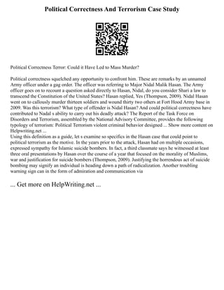 Political Correctness And Terrorism Case Study
Political Correctness Terror: Could it Have Led to Mass Murder?
Political correctness squelched any opportunity to confront him. These are remarks by an unnamed
Army officer under a gag order. The officer was referring to Major Nidal Malik Hasan. The Army
officer goes on to recount a question asked directly to Hasan, Nidal, do you consider Shari a law to
transcend the Constitution of the United States? Hasan replied, Yes (Thompson, 2009). Nidal Hasan
went on to callously murder thirteen soldiers and wound thirty two others at Fort Hood Army base in
2009. Was this terrorism? What type of offender is Nidal Hasan? And could political correctness have
contributed to Nadal s ability to carry out his deadly attack? The Report of the Task Force on
Disorders and Terrorism, assembled by the National Advisory Committee, provides the following
typology of terrorism: Political Terrorism violent criminal behavior designed ... Show more content on
Helpwriting.net ...
Using this definition as a guide, let s examine so specifics in the Hasan case that could point to
political terrorism as the motive. In the years prior to the attack, Hasan had on multiple occasions,
expressed sympathy for Islamic suicide bombers. In fact, a third classmate says he witnessed at least
three oral presentations by Hasan over the course of a year that focused on the morality of Muslims,
war and justification for suicide bombers (Thompson, 2009). Justifying the horrendous act of suicide
bombing may signify an individual is heading down a path of radicalization. Another troubling
warning sign can in the form of admiration and communication via
... Get more on HelpWriting.net ...
 