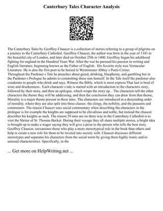 Canterbury Tales Character Analysis
The Canterbury Tales by Geoffrey Chaucer is a collection of stories referring to a group of pilgrims on
a journey to the Canterbury Cathedral. Geoffrey Chaucer, the author was born in the year of 1343 in
the beautiful city of London, and later died on October 25th in 1400. Geoffrey began his adulthood
fighting for england in the Hundred Years War. After the war he pursued his passion in writing and
English literature, beginning known as the Father of English . His favorite style was Vernacular
Literature. He is also the first poet to be buried in Westminster Abbey s Poets Corner.
Throughout the Pardoner s Tale he preaches about greed, drinking, blasphemy, and gambling but in
the Pardoner s Prologue he admits to committing these sins himself. In the Tale itself the pardoner also
condemns to people who drink and says, Witness the Bible, which is most express/That lust is bred of
wine and drunkenness . Each character s tale is started with an introduction to the characters story,
followed by their story, and then an epilogue, which wraps the story up... The characters tell the other
characters the theme they will be addressing, and then the conclusion they can draw from that theme,
Morality is a major theme present in these tales. The characters are introduced in a descending order
of morality, where they are also split into three classes: the clergy, the nobility, and the peasants and
commoners. The reason Chaucer uses social commentary when describing the characters in the
prologue is for example the knights are supposed to be chivalrous and noble, but instead the chaucer
describes his knights as such. The reason 29 men are on there way to the Canterbury Cathedral is to
visit the Shrine of St. Thomas Becket. During their voyage they all share multiple stories, a bright idea
is brought up to make a wager saying they will give a prize to the person who tells the best story.
Geoffrey Chaucer, reexamines those who play a more stereotypical role in the book than others and
help re create a new role for them to be twisted into society with. Chaucer discusses different
stereotypes and separates his characters from the social norm by giving them highly ironic and/or
unusual characteristics. Specifically, in the
... Get more on HelpWriting.net ...
 