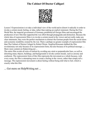 The Cabinet Of Doctor Calligari
Lesson 3 Expressionism is to take a individual view of the world and to distort it radically in order to
invoke a certain mood, feeling, or idea, rather than making an explicit statement. During the First
World War, the imperial government of Germany prohibited all foreign films and encouraged the
production of new film that supported the war effort through propaganda and distraction. Because the
whole idea of expressionist films is to invoke a certain mood in the viewer and not really make any
clear statements, they were the perfect mechanism to distract the German people from the social stress
and economic instability created by the war. There s perhaps no greater example of expressionist film
than The Cabinet of Doctor Caligari by Robert Wiene. Siegfried Kracauer dubbed the film
revolutionary not only because of its expressionist form, but also because of its political message. ...
Show more content on Helpwriting.net ...
The entire film avoids all sorts of realism by avoiding any strait or perpendicular lines, as well as
distorting many objects, buildings, and backgrounds to invoke certain moods, such as anxiety and
confusion. The expressionist form of this film represents the movement as a whole because, with
every scene, the film is attempting more to create a feeling in the viewer, rather than simply tell a
message. The expressionist movement is about feeling without being told what to feel, which is
exactly what this film
... Get more on HelpWriting.net ...
 