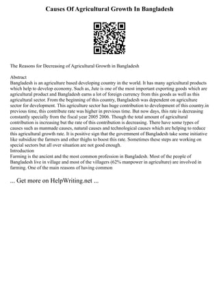 Causes Of Agricultural Growth In Bangladesh
The Reasons for Decreasing of Agricultural Growth in Bangladesh
Abstract
Bangladesh is an agriculture based developing country in the world. It has many agricultural products
which help to develop economy. Such as, Jute is one of the most important exporting goods which are
agricultural product and Bangladesh earns a lot of foreign currency from this goods as well as this
agricultural sector. From the beginning of this country, Bangladesh was dependent on agriculture
sector for development. This agriculture sector has huge contribution to development of this country.in
previous time, this contribute rate was higher in previous time. But now days, this rate is decreasing
constantly specially from the fiscal year 2005 2006. Though the total amount of agricultural
contribution is increasing but the rate of this contribution is decreasing. There have some types of
causes such as manmade causes, natural causes and technological causes which are helping to reduce
this agricultural growth rate. It is positive sign that the government of Bangladesh take some initiative
like subsidize the farmers and other thighs to boost this rate. Sometimes these steps are working on
special sectors but all over situation are not good enough.
Introduction
Farming is the ancient and the most common profession in Bangladesh. Most of the people of
Bangladesh live in village and most of the villagers (62% manpower in agriculture) are involved in
farming. One of the main reasons of having common
... Get more on HelpWriting.net ...
 