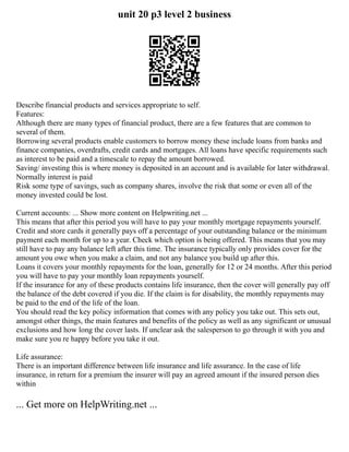 unit 20 p3 level 2 business
Describe financial products and services appropriate to self.
Features:
Although there are many types of financial product, there are a few features that are common to
several of them.
Borrowing several products enable customers to borrow money these include loans from banks and
finance companies, overdrafts, credit cards and mortgages. All loans have specific requirements such
as interest to be paid and a timescale to repay the amount borrowed.
Saving/ investing this is where money is deposited in an account and is available for later withdrawal.
Normally interest is paid
Risk some type of savings, such as company shares, involve the risk that some or even all of the
money invested could be lost.
Current accounts: ... Show more content on Helpwriting.net ...
This means that after this period you will have to pay your monthly mortgage repayments yourself.
Credit and store cards it generally pays off a percentage of your outstanding balance or the minimum
payment each month for up to a year. Check which option is being offered. This means that you may
still have to pay any balance left after this time. The insurance typically only provides cover for the
amount you owe when you make a claim, and not any balance you build up after this.
Loans it covers your monthly repayments for the loan, generally for 12 or 24 months. After this period
you will have to pay your monthly loan repayments yourself.
If the insurance for any of these products contains life insurance, then the cover will generally pay off
the balance of the debt covered if you die. If the claim is for disability, the monthly repayments may
be paid to the end of the life of the loan.
You should read the key policy information that comes with any policy you take out. This sets out,
amongst other things, the main features and benefits of the policy as well as any significant or unusual
exclusions and how long the cover lasts. If unclear ask the salesperson to go through it with you and
make sure you re happy before you take it out.
Life assurance:
There is an important difference between life insurance and life assurance. In the case of life
insurance, in return for a premium the insurer will pay an agreed amount if the insured person dies
within
... Get more on HelpWriting.net ...
 