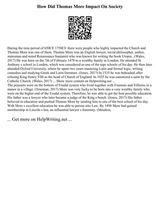 How Did Thomas More Impact On Society
During the time period of 650CE 1750CE there were people who highly impacted the Church and
Thomas More was one of them. Thomas More was an English lawyer, social philosopher, author,
statesman and noted Renaissance humanist who was known for writing the book Utopia . (Wales,
2017) He was born on the 7th of February 1478 to a wealthy family in London. He attended St
Anthony s school in London, which was considered as one of the tops schools of his day. He then later
attended Oxford University, where he spent two years mastering Latin and formal logic, writing
comedies and studying Greek and Latin literature. (Jones, 2017) In 1535 he was beheaded, after
refusing King Henry VIII as the head of Church of England. In 1935 he was canonized a saint by the
Catholic Church. (Wales, 2017) ... Show more content on Helpwriting.net ...
The peasants were on the bottom of Feudal system who lived together with Freeman and Villieins in a
manor in a village. (Trueman, 2017) More was very lucky to be born into a very wealthy family who
were on the higher end of the Feudal system. Therefore, he was able to get the best possible education.
His father was a lawyer who later became a judge of the King s bench. (Jones, 2017) His father
believed in education and pushed Thomas More by sending him to one of the best school of his day.
With More s excellent education he was able to pursue into Law. By 1498 More had gained
membership in Lincoln s Inn, an influential lawyer s fraternity. (Moulton,
... Get more on HelpWriting.net ...
 