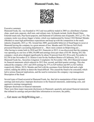 Diamond Foods, Inc.
Executive summary
Diamond Foods, Inc. was founded in 1912 and was publicly traded in 2005 as a distributor of potato
chips, snack nuts, popcorn, shell nuts, and culinary nuts. Its brands include: Kettle Brand Chips,
Emerald snack nuts, Pop Secret popcorn, and Diamond of California nuts (Gujarathi, 2015, p. 47). The
company motto was always bigger is better, which was implemented by former CEO Michael Mendes
(Mendes) to meet high performance expectations and keep up with the competition in the snack
industry (Gujarathi, 2015, p. 50). Around late 2009, questionable behavior of fraud began to occur at
Diamond leaving the company in a great amount of loss. Mendes and CFO Steven Neil (Neil)
pressured Diamond s accounting department to ... Show more content on Helpwriting.net ...
After having to restate both its 2010 and 2011 financials in 2012, it was discovered that the company
was operating at a net loss of $86,336,000 and earnings (loss) per share of $3.98. During 2012 the
company s stock price dropped significantly by about 54 percent from $21.50 in early November to
$12.50 in late November (U.S. District Court for the Northern District of California, 2012, In re
Diamond Foods Inc., Securities Litigation: Complaint). On November 14th, 2012 Diamond restated
its financial statements which reduced its 2012 first, second, and third quarter earnings. This also
reduced the company s 2011 and 2010 earnings by 57% to $29 million and 46% to $23 million
respectively (Mintz, 2013). Mendes and Neil with the assistance from Deloitte had such a tight
control, making the ability to detect the fraud difficult. This caused the fraud to be concealed, which
led to serious financial implications, and the need to restructure the company s top management.
Description of the fraud
Several types of fraud occurred at Diamond Foods, Inc. that led to manipulation of their reported
earnings and stock price: improper disclosures in the financial statements, understating costs, and
aggressive earnings management.
Improper disclosures in financial statements
There were three major inaccurate disclosures in Diamond s quarterly and annual financial statements
that inflated its earnings and provided false information to investors, the public,
... Get more on HelpWriting.net ...
 