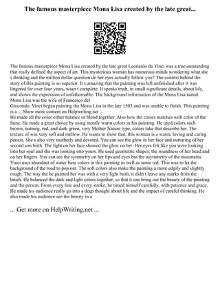 The famous masterpiece Mona Lisa created by the late great...
The famous masterpiece Mona Lisa created by the late great Leonardo da Vinci was a true outstanding
that really defined the aspect of art. This mysterious woman has numerous minds wondering what she
s thinking and the million dollar question do her eyes actually follow you? The context behind the
story of this painting is so superior. It s amazing that the painting was left unfinished after it was
lingered for over four years, wasn t complete. It speaks truth, in small significant details, about life,
and shows the expression of unfathomable. The background information of the Mona Lisa stated.
Mona Lisa was the wife of Francesco del
Giocondo. Vinci began painting the Mona Lisa in the late 1503 and was unable to finish. This painting
is a ... Show more content on Helpwriting.net ...
He made all the color either balance or blend together. Also how the colors matches with color of the
fame. He made a great choice by using mostly warm colors in his painting. He used colors such
brown, nutmeg, red, and dark green, very Mother Nature type, colors take that describe her. The
texture of was very soft and mellow. He wants to show that, this woman is a warm, loving and caring
person. She s also very motherly and devoted. You can see the glow in her face and nurturing of her
second son birth. The light on her face showed the glow on her. Her eyes felt like you were looking
into her soul and she was looking into yours. He used geometric shapes; the roundness of her head and
on her fingers. You can see the symmetry on her lips and eyes but the asymmetry of the mountains.
Vinci uses abundant of water base colors in this painting as well as some red. This was to let the
background of the road to pop out. The soft colors also make the painting a more edgily and slightly
rough. The way the he painted her was with a very light bush, it didn t leave any marks from the
brush. He balanced the dark and light colors together, so that it can bring out the beauty of the painting
and the person. From every line and every stroke, he timed himself carefully, with patience and grace.
He made his audience really go into a deep thought about life and the impact of careful thinking. He
also made his audience see the beauty in a
... Get more on HelpWriting.net ...
 
