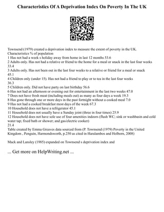 Characteristics Of A Deprivation Index On Poverty In The UK
Townsend (1979) created a deprivation index to measure the extent of poverty in the UK.
Characteristics % of population
1 Has not had a week s holiday away from home in last 12 months 53.6
2 Adults only. Has not had a relative or friend to the home for a meal or snack in the last four weeks
33.4
3 Adults only. Has not been out in the last four weeks to a relative or friend for a meal or snack
45.1
4 Children only (under 15). Has not had a friend to play or to tea in the last four weeks
36.3
5 Children only. Did not have party on last birthday 56.6
6 Has not had an afternoon or evening out for entertainment in the last two weeks 47.0
7 Does not have fresh meat (including meals out) as many as four days a week 19.3
8 Has gone through one or more days in the past fortnight without a cooked meal 7.0
9 Has not had a cooked breakfast most days of the week 67.3
10 Household does not have a refrigerator 45.1
11 Household does not usually have a Sunday joint (three in four times) 25.9
12 Household does not have sole use of four amenities indoors (flush WC; sink or washbasin and cold
water tap; fixed bath or shower; and gas/electric cooker)
21.4
Table created by Emma Greaves data sourced from (P. Townsend (1979) Poverty in the United
Kingdom , Penguin, Harmondsworth, p.250 as cited in Haralambos and Holborn, 2008)
Mack and Lansley (1985) expanded on Townsend s deprivation index and
... Get more on HelpWriting.net ...
 