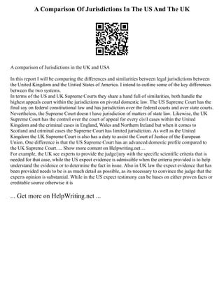 A Comparison Of Jurisdictions In The US And The UK
A comparison of Jurisdictions in the UK and USA
In this report I will be comparing the differences and similarities between legal jurisdictions between
the United Kingdom and the United States of America. I intend to outline some of the key differences
between the two systems.
In terms of the US and UK Supreme Courts they share a hand full of similarities, both handle the
highest appeals court within the jurisdictions on pivotal domestic law. The US Supreme Court has the
final say on federal constitutional law and has jurisdiction over the federal courts and over state courts.
Nevertheless, the Supreme Court doesn t have jurisdiction of matters of state law. Likewise, the UK
Supreme Court has the control over the court of appeal for every civil cases within the United
Kingdom and the criminal cases in England, Wales and Northern Ireland but when it comes to
Scotland and criminal cases the Supreme Court has limited jurisdiction. As well as the United
Kingdom the UK Supreme Court is also has a duty to assist the Court of Justice of the European
Union. One difference is that the US Supreme Court has an advanced domestic profile compared to
the UK Supreme Court. ... Show more content on Helpwriting.net ...
For example, the UK see experts to provide the judge/jury with the specific scientific criteria that is
needed for that case, while the US expect evidence is admissible when the criteria provided is to help
understand the evidence or to determine the fact in issue. Also in UK law the expect evidence that has
been provided needs to be is as much detail as possible, as its necessary to convince the judge that the
experts opinion is substantial. While in the US expect testimony can be bases on either proven facts or
creditable source otherwise it is
... Get more on HelpWriting.net ...
 