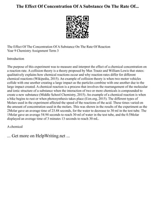The Effect Of Concentration Of A Substance On The Rate Of...
The Effect Of The Concentration Of A Substance On The Rate Of Reaction
Year 9 Chemistry Assignment Term 3
Introduction
The purpose of this experiment was to measure and interpret the effect of a chemical concentration on
a reaction rate. A collision theory is a theory proposed by Max Trautz and William Lewis that states:
qualitatively explains how chemical reactions occur and why reaction rates differ for different
chemical reactions (Wikipedia, 2015). An example of collision theory is when two motor vehicles
collide with one another creating a large impact as the particles combine with one another due to the
large impact created. A chemical reaction is a process that involves the rearrangement of the molecular
and ionic structure of a substance when the interaction of two or more chemicals is compounded to
create a new substance (Middle School Chemistry, 2015). An example of a chemical reaction is when
a bike begins to rust or when photosynthesis takes place (Uen.org, 2015). The different types of
Molars used in the experiment affected the speed of the reactions of the acid. These times varied on
the amount of concentration used in the molars. This was shown in the results of the experiment as the
2Molar gave an average time of 23.88 seconds, for the water to decrease to 30 ml in the test tube. The
1Molar gave an average 54.94 seconds to reach 30 ml of water in the test tube, and the 0.5Molar
displayed an average time of 3 minutes 13 seconds to reach 30 mL.
A chemical
... Get more on HelpWriting.net ...
 
