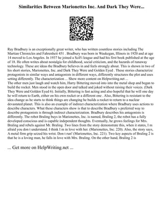 Similarities Between Marionettes Inc. And Dark They Were...
Ray Bradbury is an exceptionally great writer, who has written countless stories including The
Martian Chronicles and Fahrenheit 451 . Bradbury was born in Waukegan, Illinois in 1920 and at age
14 moved to Los Angeles. In 1937 he joined a SciFi league and had his first book published at the age
of 18. He often writes about nostalgia for childhood, social criticism, and the hazards of runaway
technology. These are ideas the Bradbury believes in and feels strongly about. This is shown in two of
his short stories, Marionettes, Inc. and Dark They Were and Golden Eyed . These stories characterize
protagonists in similar ways and antagonists in different ways, differently structures the plot and uses
setting differently. The characterization ... Show more content on Helpwriting.net ...
The other men just laugh and watch him, Harry Bittering moved into into the metal shop and began to
build the rocket. Men stood in the open door and talked and joked without raising their voices. (Dark
They Were and Golden Eyed 6). Initially, Bittering is fast acting and also hopeful that he will one day
he will return to Earth, either on his own rocket or a different one . Also, Bittering is resistant to the
idea change as he starts to think things are changing he builds a rocket to return to a nuclear
devastated planet. This is also an example of indirect characterization where Bradbury uses actions to
describe characters. What these characters show is that to describe Bradbury s preferred way to
describe protagonists is through indirect characterization. Bradbury describes his antagonists is
differently. The robot Braling buys in Marionettes, Inc. is named, Braling 2, the robot has a fully
developed conscious and is capable independent thoughts. Eventually, he grows feelings for Mrs.
Braling and rebels against Mr. Braling .Two lines from the story demonstrate this, when it states, I m
afraid you don t understand. I think I m in love with her. (Marionettes, Inc. 220). Also, the story says,
A metal firm grip seized his wrist. Don t run! (Marionettes, Inc. 221). Two key aspects of Braling 2 is
that he is a loving man, he falls in love with Mrs. Braling. On the other hand, Braling 2 is
... Get more on HelpWriting.net ...
 