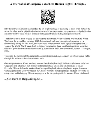 A International Company s Workers Human Rights Through...
Introduction Globalization is defined as the act of globalizing, or extending to other or all parts of the
world. In other words, globalization is that the world has experienced two great waves of gobalization
driven by the free trade policies of major trading countries and falling transportation costs.
The first wave was from roughly the down of the Industrial Revolution in the 19 Century to World
War I, and the second has run since 1947. International trade and international migration grew
substantially during the first wave, but world trade increased even more rapidly during the first 25
years of the World War II wave. Both periods of gobalization faced significant suspicion about the
results of globalization for labor conditions. (Globalization and Labor Conditions, Robert J. Flanagan,
2006)
Therefore, the purpose of this paper is to compare the international company s workers human rights
through the influence of the international trade.
Over the past decade, China has been an attractive destination for global corporations due to its low
wage rates and labor laws that disallow independent trade unions and limit the right to strike.
Recently, Chinese industrial workers have been pushing back, demanding better wages, hours and
working conditions. Collective action by Chinese workers, including strikes, has been successful in
many cases and is bringing Chinese employers to the bargaining table As a result, China s industrial
... Get more on HelpWriting.net ...
 