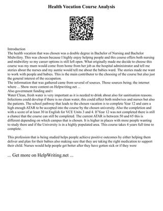 Health Vocation Course Analysis
Introduction
The health vocation that was chosen was a double degree in Bachelor of Nursing and Bachelor
Midwifery. This was chosen because I highly enjoy helping people and this course offers both nursing
and midwifery so my career options is still left open. What originally made me decide to choose this
course was my mum would come from home from her job as the hospital administrator and tell me
stories about the nurses and my auntie would tell me about the babies ward. The stories made me want
to work with people and babies. This is the main contributor to the choosing of the course but also just
the general interest of the occupation.
The information that was gathered came from several of sources. Those sources being; the internet
where ... Show more content on Helpwriting.net ...
Also government funding and t
Water Clean, fresh water is very important as it is needed to drink about also for sanitisation reasons.
Infections could develop if there is no clean water, this could affect both midwives and nurses but also
the patients. The school pathway that leads to the chosen vacation is to complete Year 12 and earn a
high enough ATAR to be accepted into the course by the chosen university. Also the completion and
with a score of at least 30 in English for VCE Units 3 and 4. If Year 12 was not completed there is still
a chance that the course can still be completed. The current ATAR is between 50 and 65 this is
different depending on which campus that is chosen. It is higher in places with more people wanting
to study there and if the University is in a highly populated area. This course takes 4 years full time to
complete.
This profession that is being studied helps people achieve positive outcomes by either helping them
deliver and plan for their babies also making sure that they are taking the right medication to support
their child. Nurses would help people get better after they have gotten sick or if they were
... Get more on HelpWriting.net ...
 