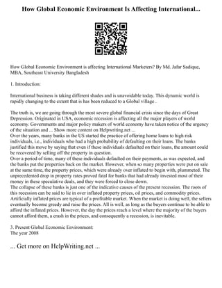 How Global Economic Environment Is Affecting International...
How Global Economic Environment is affecting International Marketers? By Md. Jafar Sadique,
MBA, Southeast University Bangladesh
1. Introduction:
International business is taking different shades and is unavoidable today. This dynamic world is
rapidly changing to the extent that is has been reduced to a Global village .
The truth is, we are going through the most severe global financial crisis since the days of Great
Depression. Originated in USA, economic recession is affecting all the major players of world
economy. Governments and major policy makers of world economy have taken notice of the urgency
of the situation and ... Show more content on Helpwriting.net ...
Over the years, many banks in the US started the practice of offering home loans to high risk
individuals, i.e., individuals who had a high probability of defaulting on their loans. The banks
justified this move by saying that even if these individuals defaulted on their loans, the amount could
be recovered by selling off the property in question.
Over a period of time, many of these individuals defaulted on their payments, as was expected, and
the banks put the properties back on the market. However, when so many properties were put on sale
at the same time, the property prices, which were already over inflated to begin with, plummeted. The
unprecedented drop in property rates proved fatal for banks that had already invested most of their
money in these speculative deals, and they were forced to close down.
The collapse of these banks is just one of the indicative causes of the present recession. The roots of
this recession can be said to lie in over inflated property prices, oil prices, and commodity prices.
Artificially inflated prices are typical of a profitable market. When the market is doing well, the sellers
eventually become greedy and raise the prices. All is well, as long as the buyers continue to be able to
afford the inflated prices. However, the day the prices reach a level where the majority of the buyers
cannot afford them, a crash in the prices, and consequently a recession, is inevitable.
3. Present Global Economic Environment:
The year 2008
... Get more on HelpWriting.net ...
 