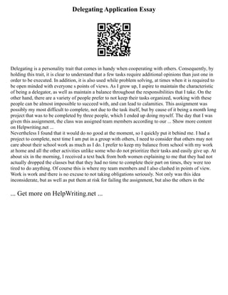 Delegating Application Essay
Delegating is a personality trait that comes in handy when cooperating with others. Consequently, by
holding this trait, it is clear to understand that a few tasks require additional opinions than just one in
order to be executed. In addition, it is also used while problem solving, at times when it is required to
be open minded with everyone s points of views. As I grow up, I aspire to maintain the characteristic
of being a delegator, as well as maintain a balance throughout the responsibilities that I take. On the
other hand, there are a variety of people prefer to not keep their tasks organized, working with these
people can be almost impossible to succeed with, and can lead to calamities. This assignment was
possibly my most difficult to complete, not due to the task itself, but by cause of it being a month long
project that was to be completed by three people, which I ended up doing myself. The day that I was
given this assignment, the class was assigned team members according to our ... Show more content
on Helpwriting.net ...
Nevertheless I found that it would do no good at the moment, so I quickly put it behind me. I had a
project to complete, next time I am put in a group with others, I need to consider that others may not
care about their school work as much as I do. I prefer to keep my balance from school with my work
at home and all the other activities unlike some who do not prioritize their tasks and easily give up. At
about six in the morning, I received a text back from both women explaining to me that they had not
actually dropped the classes but that they had no time to complete their part on times, they were too
tired to do anything. Of course this is where my team members and I also clashed in points of view.
Work is work and there is no excuse to not taking obligations seriously. Not only was this idea
inconsiderate, but as well as put them at risk for failing the assignment, but also the others in the
... Get more on HelpWriting.net ...
 