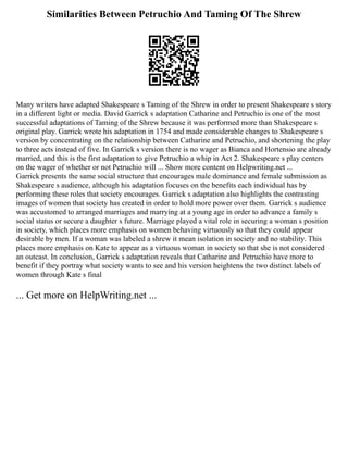 Similarities Between Petruchio And Taming Of The Shrew
Many writers have adapted Shakespeare s Taming of the Shrew in order to present Shakespeare s story
in a different light or media. David Garrick s adaptation Catharine and Petruchio is one of the most
successful adaptations of Taming of the Shrew because it was performed more than Shakespeare s
original play. Garrick wrote his adaptation in 1754 and made considerable changes to Shakespeare s
version by concentrating on the relationship between Catharine and Petruchio, and shortening the play
to three acts instead of five. In Garrick s version there is no wager as Bianca and Hortensio are already
married, and this is the first adaptation to give Petruchio a whip in Act 2. Shakespeare s play centers
on the wager of whether or not Petruchio will ... Show more content on Helpwriting.net ...
Garrick presents the same social structure that encourages male dominance and female submission as
Shakespeare s audience, although his adaptation focuses on the benefits each individual has by
performing these roles that society encourages. Garrick s adaptation also highlights the contrasting
images of women that society has created in order to hold more power over them. Garrick s audience
was accustomed to arranged marriages and marrying at a young age in order to advance a family s
social status or secure a daughter s future. Marriage played a vital role in securing a woman s position
in society, which places more emphasis on women behaving virtuously so that they could appear
desirable by men. If a woman was labeled a shrew it mean isolation in society and no stability. This
places more emphasis on Kate to appear as a virtuous woman in society so that she is not considered
an outcast. In conclusion, Garrick s adaptation reveals that Catharine and Petruchio have more to
benefit if they portray what society wants to see and his version heightens the two distinct labels of
women through Kate s final
... Get more on HelpWriting.net ...
 
