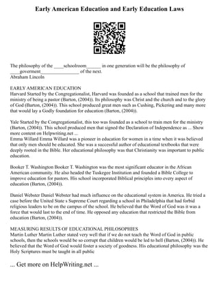 Early American Education and Early Education Laws
The philosophy of the ____schoolroom______ in one generation will be the philosophy of
____goverment________________ of the next.
Abraham Lincoln
EARLY AMERICAN EDUCATION
Harvard Started by the Congregationalist, Harvard was founded as a school that trained men for the
ministry of being a pastor (Barton, (2004)). Its philosophy was Christ and the church and to the glory
of God (Barton, (2004)). This school produced great men such as Cushing, Pickering and many more
that would lay a Godly foundation for education (Barton, (2004)).
Yale Started by the Congregationalist, this too was founded as a school to train men for the ministry
(Barton, (2004)). This school produced men that signed the Declaration of Independence as ... Show
more content on Helpwriting.net ...
Emma Willard Emma Willard was a pioneer in education for women in a time when it was believed
that only men should be educated. She was a successful author of educational textbooks that were
deeply rooted in the Bible. Her educational philosophy was that Christianity was important to public
education.
Booker T. Washington Booker T. Washington was the most significant educator in the African
American community. He also headed the Tuskegee Institution and founded a Bible College to
improve education for pastors. His school incorporated Biblical principles into every aspect of
education (Barton, (2004)).
Daniel Webster Daniel Webster had much influence on the educational system in America. He tried a
case before the United State s Supreme Court regarding a school in Philadelphia that had forbid
religious leaders to be on the campus of the school. He believed that the Word of God was it was a
force that would last to the end of time. He opposed any education that restricted the Bible from
education (Barton, (2004)).
MEASURING RESULTS OF EDUCATIONAL PHILOSOPHIES
Martin Luther Martin Luther stated very well that if we do not teach the Word of God in public
schools, then the schools would be so corrupt that children would be led to hell (Barton, (2004)). He
believed that the Word of God would foster a society of goodness. His educational philosophy was the
Holy Scriptures must be taught in all public
... Get more on HelpWriting.net ...
 