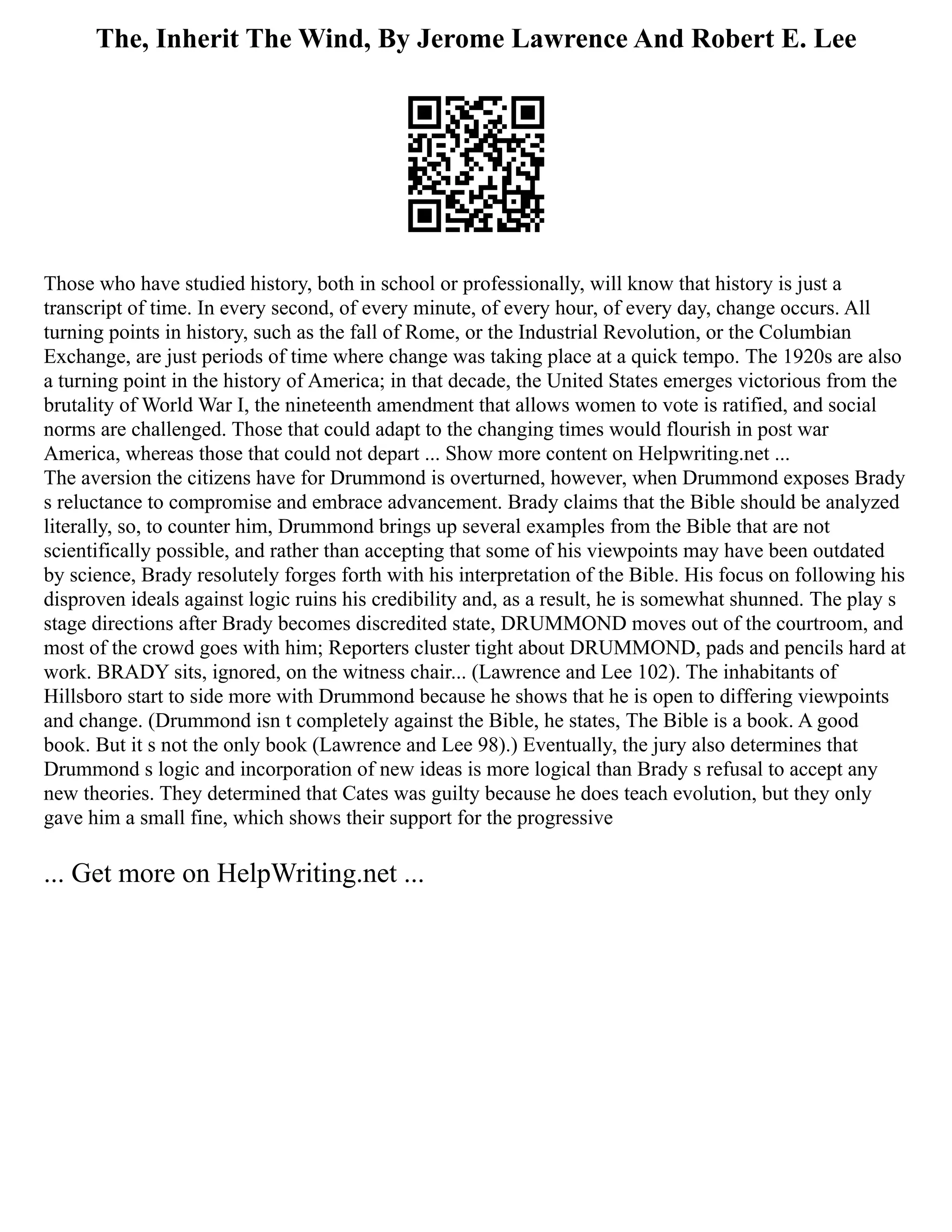 The, Inherit The Wind, By Jerome Lawrence And Robert E. Lee
Those who have studied history, both in school or professionally, will know that history is just a
transcript of time. In every second, of every minute, of every hour, of every day, change occurs. All
turning points in history, such as the fall of Rome, or the Industrial Revolution, or the Columbian
Exchange, are just periods of time where change was taking place at a quick tempo. The 1920s are also
a turning point in the history of America; in that decade, the United States emerges victorious from the
brutality of World War I, the nineteenth amendment that allows women to vote is ratified, and social
norms are challenged. Those that could adapt to the changing times would flourish in post war
America, whereas those that could not depart ... Show more content on Helpwriting.net ...
The aversion the citizens have for Drummond is overturned, however, when Drummond exposes Brady
s reluctance to compromise and embrace advancement. Brady claims that the Bible should be analyzed
literally, so, to counter him, Drummond brings up several examples from the Bible that are not
scientifically possible, and rather than accepting that some of his viewpoints may have been outdated
by science, Brady resolutely forges forth with his interpretation of the Bible. His focus on following his
disproven ideals against logic ruins his credibility and, as a result, he is somewhat shunned. The play s
stage directions after Brady becomes discredited state, DRUMMOND moves out of the courtroom, and
most of the crowd goes with him; Reporters cluster tight about DRUMMOND, pads and pencils hard at
work. BRADY sits, ignored, on the witness chair... (Lawrence and Lee 102). The inhabitants of
Hillsboro start to side more with Drummond because he shows that he is open to differing viewpoints
and change. (Drummond isn t completely against the Bible, he states, The Bible is a book. A good
book. But it s not the only book (Lawrence and Lee 98).) Eventually, the jury also determines that
Drummond s logic and incorporation of new ideas is more logical than Brady s refusal to accept any
new theories. They determined that Cates was guilty because he does teach evolution, but they only
gave him a small fine, which shows their support for the progressive
... Get more on HelpWriting.net ...
 