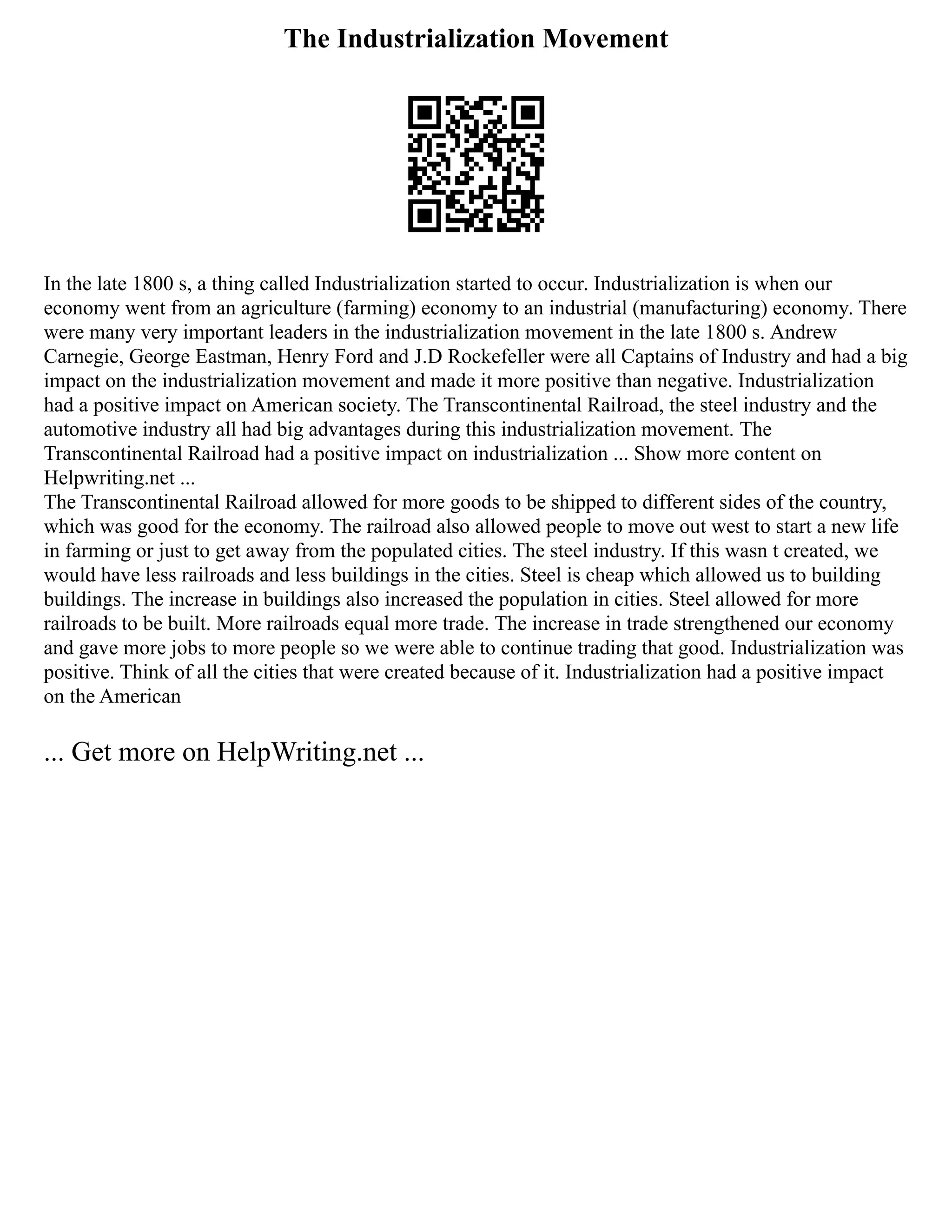 The Industrialization Movement
In the late 1800 s, a thing called Industrialization started to occur. Industrialization is when our
economy went from an agriculture (farming) economy to an industrial (manufacturing) economy. There
were many very important leaders in the industrialization movement in the late 1800 s. Andrew
Carnegie, George Eastman, Henry Ford and J.D Rockefeller were all Captains of Industry and had a big
impact on the industrialization movement and made it more positive than negative. Industrialization
had a positive impact on American society. The Transcontinental Railroad, the steel industry and the
automotive industry all had big advantages during this industrialization movement. The
Transcontinental Railroad had a positive impact on industrialization ... Show more content on
Helpwriting.net ...
The Transcontinental Railroad allowed for more goods to be shipped to different sides of the country,
which was good for the economy. The railroad also allowed people to move out west to start a new life
in farming or just to get away from the populated cities. The steel industry. If this wasn t created, we
would have less railroads and less buildings in the cities. Steel is cheap which allowed us to building
buildings. The increase in buildings also increased the population in cities. Steel allowed for more
railroads to be built. More railroads equal more trade. The increase in trade strengthened our economy
and gave more jobs to more people so we were able to continue trading that good. Industrialization was
positive. Think of all the cities that were created because of it. Industrialization had a positive impact
on the American
... Get more on HelpWriting.net ...
 
