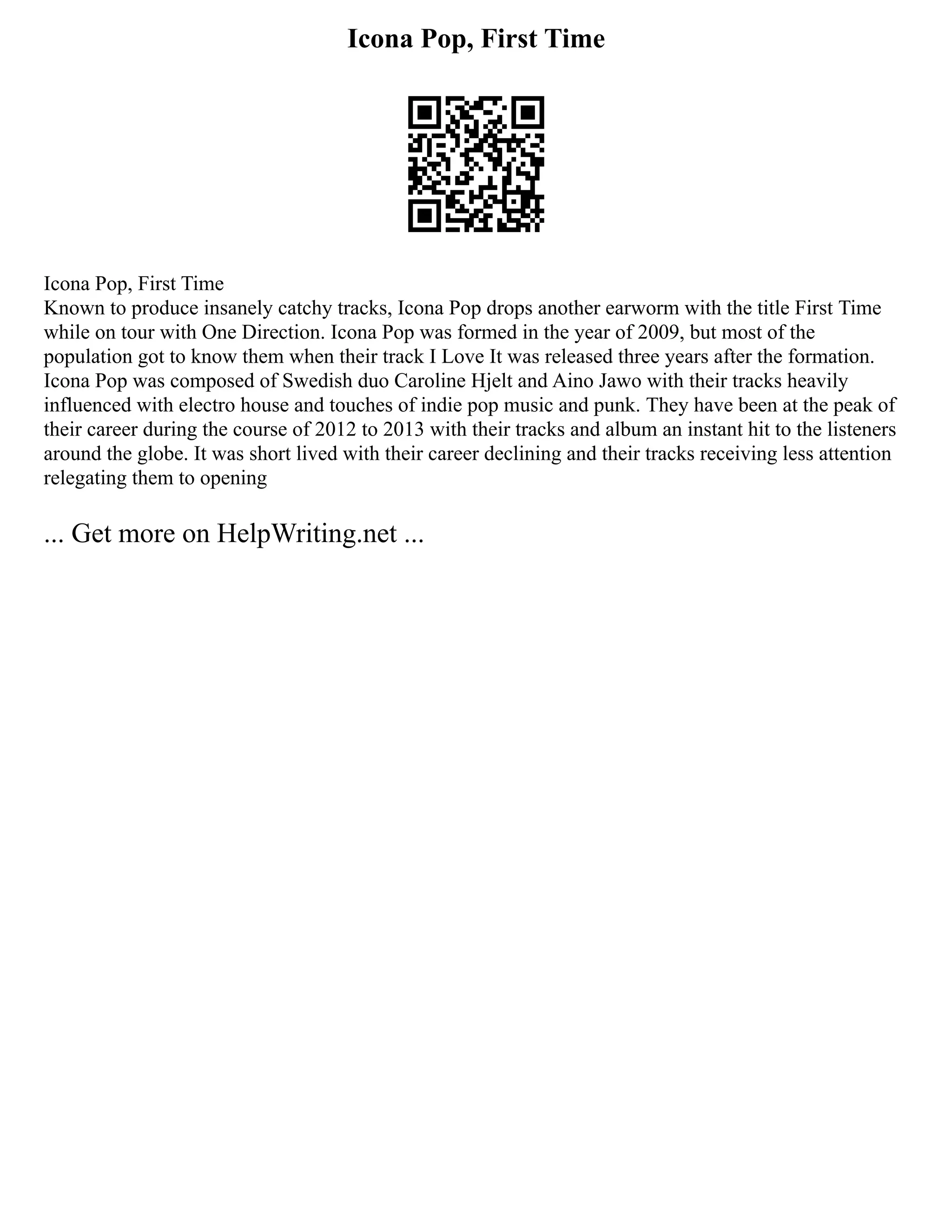 Icona Pop, First Time
Icona Pop, First Time
Known to produce insanely catchy tracks, Icona Pop drops another earworm with the title First Time
while on tour with One Direction. Icona Pop was formed in the year of 2009, but most of the
population got to know them when their track I Love It was released three years after the formation.
Icona Pop was composed of Swedish duo Caroline Hjelt and Aino Jawo with their tracks heavily
influenced with electro house and touches of indie pop music and punk. They have been at the peak of
their career during the course of 2012 to 2013 with their tracks and album an instant hit to the listeners
around the globe. It was short lived with their career declining and their tracks receiving less attention
relegating them to opening
... Get more on HelpWriting.net ...
 