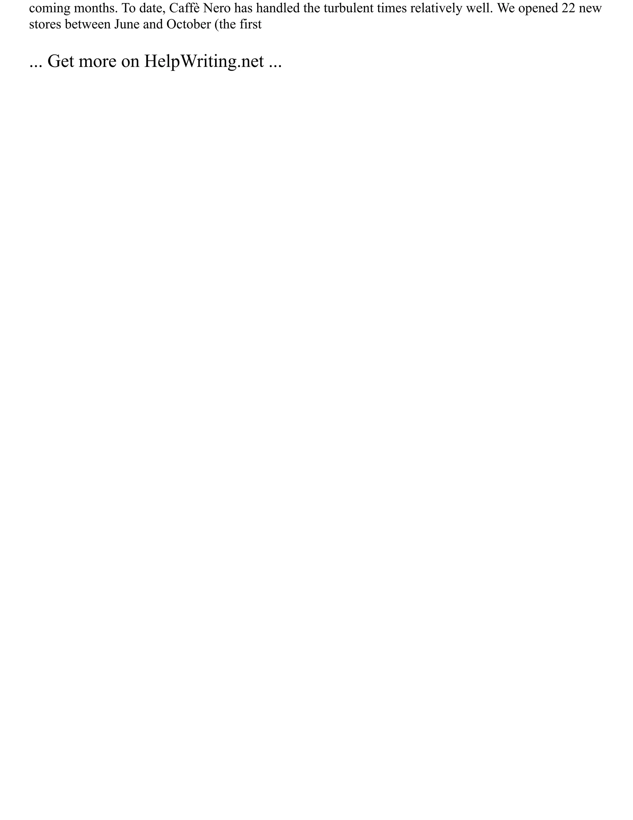 coming months. To date, Caffè Nero has handled the turbulent times relatively well. We opened 22 new
stores between June and October (the first
... Get more on HelpWriting.net ...
 