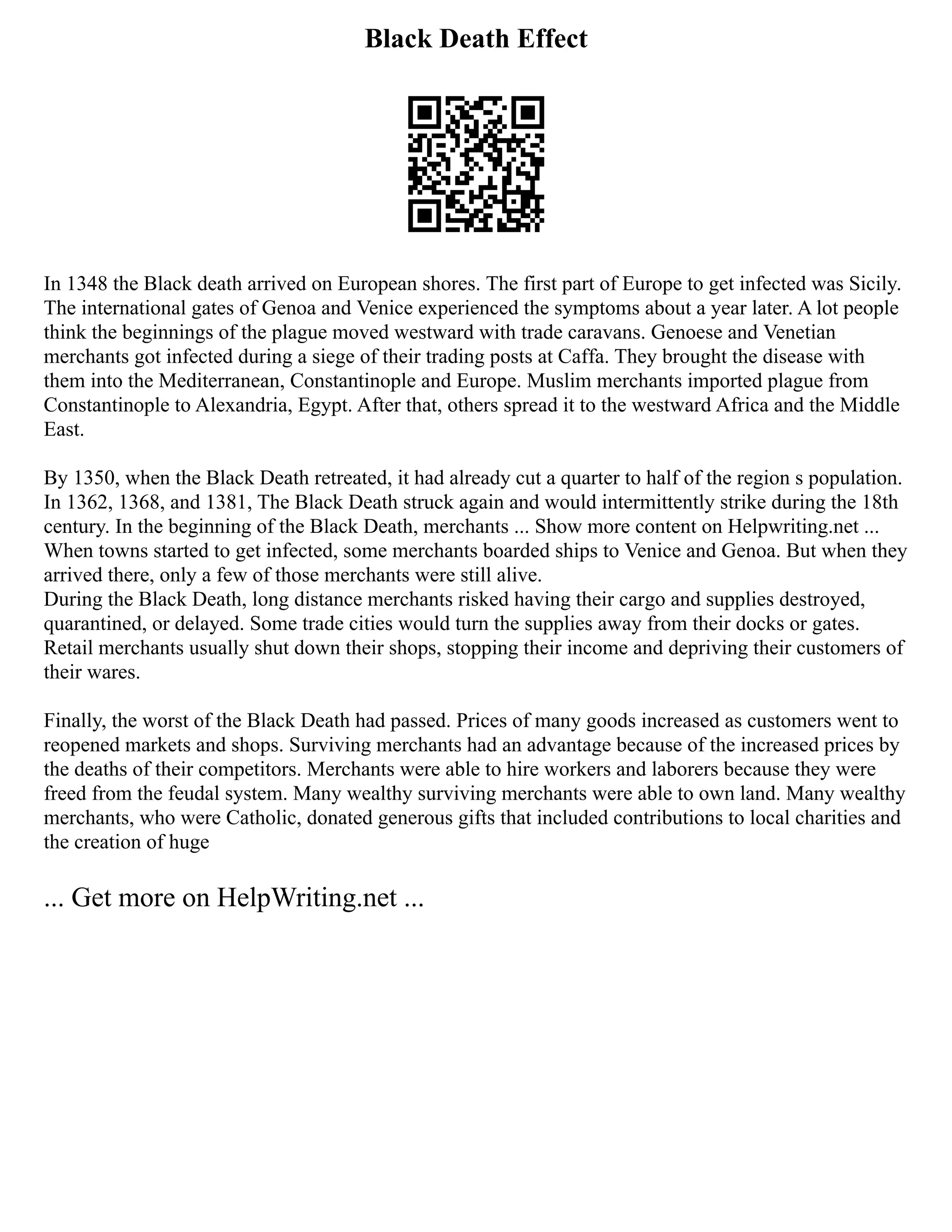 Black Death Effect
In 1348 the Black death arrived on European shores. The first part of Europe to get infected was Sicily.
The international gates of Genoa and Venice experienced the symptoms about a year later. A lot people
think the beginnings of the plague moved westward with trade caravans. Genoese and Venetian
merchants got infected during a siege of their trading posts at Caffa. They brought the disease with
them into the Mediterranean, Constantinople and Europe. Muslim merchants imported plague from
Constantinople to Alexandria, Egypt. After that, others spread it to the westward Africa and the Middle
East.
By 1350, when the Black Death retreated, it had already cut a quarter to half of the region s population.
In 1362, 1368, and 1381, The Black Death struck again and would intermittently strike during the 18th
century. In the beginning of the Black Death, merchants ... Show more content on Helpwriting.net ...
When towns started to get infected, some merchants boarded ships to Venice and Genoa. But when they
arrived there, only a few of those merchants were still alive.
During the Black Death, long distance merchants risked having their cargo and supplies destroyed,
quarantined, or delayed. Some trade cities would turn the supplies away from their docks or gates.
Retail merchants usually shut down their shops, stopping their income and depriving their customers of
their wares.
Finally, the worst of the Black Death had passed. Prices of many goods increased as customers went to
reopened markets and shops. Surviving merchants had an advantage because of the increased prices by
the deaths of their competitors. Merchants were able to hire workers and laborers because they were
freed from the feudal system. Many wealthy surviving merchants were able to own land. Many wealthy
merchants, who were Catholic, donated generous gifts that included contributions to local charities and
the creation of huge
... Get more on HelpWriting.net ...
 