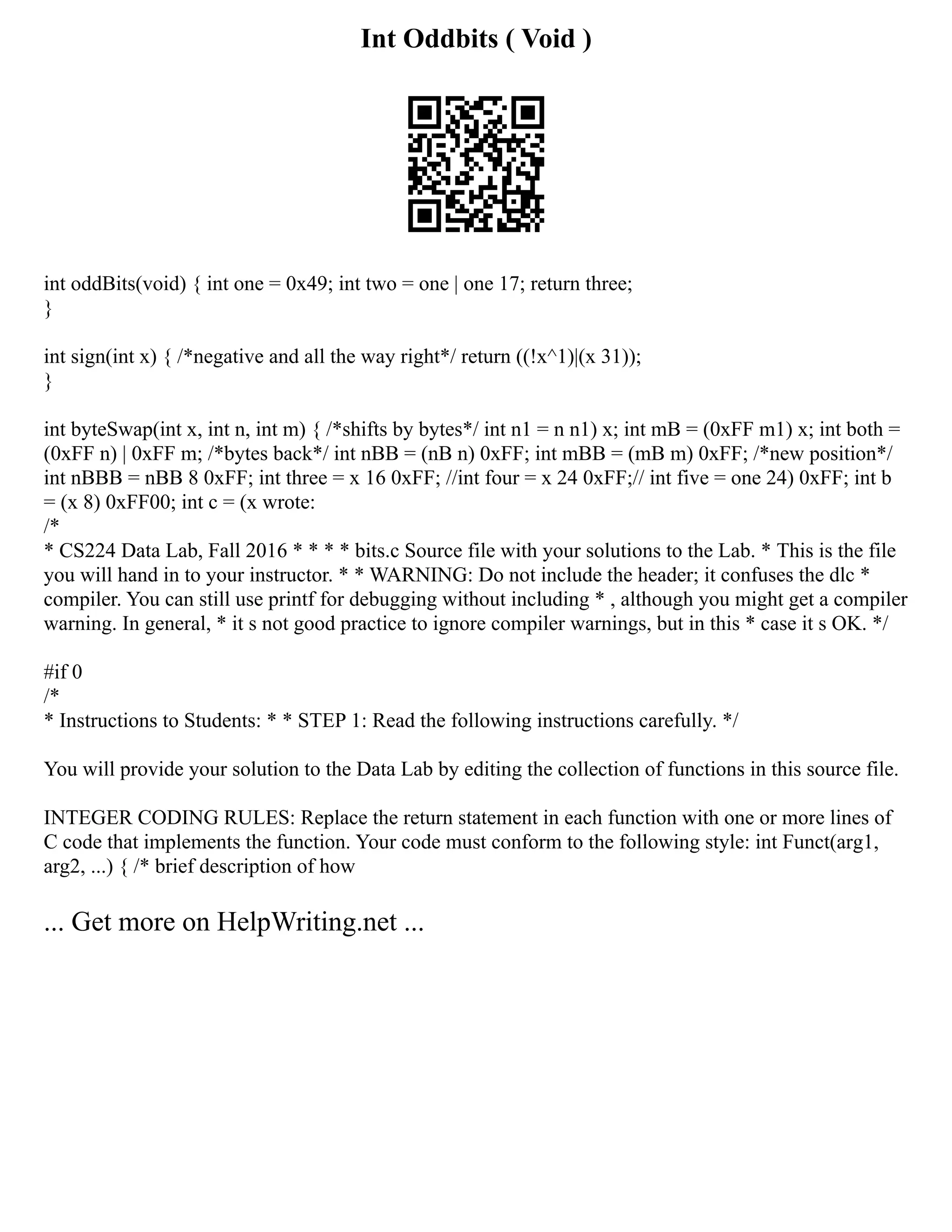 Int Oddbits ( Void )
int oddBits(void) { int one = 0x49; int two = one | one 17; return three;
}
int sign(int x) { /*negative and all the way right*/ return ((!x^1)|(x 31));
}
int byteSwap(int x, int n, int m) { /*shifts by bytes*/ int n1 = n n1) x; int mB = (0xFF m1) x; int both =
(0xFF n) | 0xFF m; /*bytes back*/ int nBB = (nB n) 0xFF; int mBB = (mB m) 0xFF; /*new position*/
int nBBB = nBB 8 0xFF; int three = x 16 0xFF; //int four = x 24 0xFF;// int five = one 24) 0xFF; int b
= (x 8) 0xFF00; int c = (x wrote:
/*
* CS224 Data Lab, Fall 2016 * * * * bits.c Source file with your solutions to the Lab. * This is the file
you will hand in to your instructor. * * WARNING: Do not include the header; it confuses the dlc *
compiler. You can still use printf for debugging without including * , although you might get a compiler
warning. In general, * it s not good practice to ignore compiler warnings, but in this * case it s OK. */
#if 0
/*
* Instructions to Students: * * STEP 1: Read the following instructions carefully. */
You will provide your solution to the Data Lab by editing the collection of functions in this source file.
INTEGER CODING RULES: Replace the return statement in each function with one or more lines of
C code that implements the function. Your code must conform to the following style: int Funct(arg1,
arg2, ...) { /* brief description of how
... Get more on HelpWriting.net ...
 