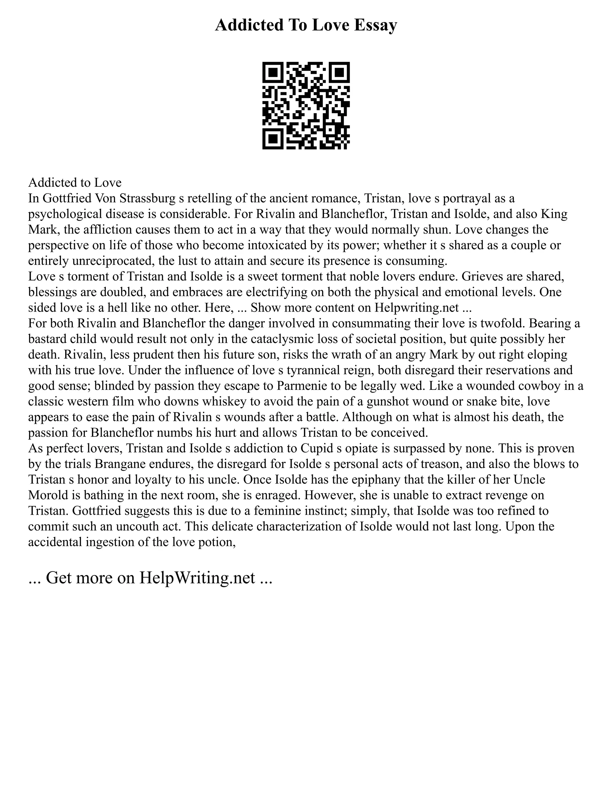 Addicted To Love Essay
Addicted to Love
In Gottfried Von Strassburg s retelling of the ancient romance, Tristan, love s portrayal as a
psychological disease is considerable. For Rivalin and Blancheflor, Tristan and Isolde, and also King
Mark, the affliction causes them to act in a way that they would normally shun. Love changes the
perspective on life of those who become intoxicated by its power; whether it s shared as a couple or
entirely unreciprocated, the lust to attain and secure its presence is consuming.
Love s torment of Tristan and Isolde is a sweet torment that noble lovers endure. Grieves are shared,
blessings are doubled, and embraces are electrifying on both the physical and emotional levels. One
sided love is a hell like no other. Here, ... Show more content on Helpwriting.net ...
For both Rivalin and Blancheflor the danger involved in consummating their love is twofold. Bearing a
bastard child would result not only in the cataclysmic loss of societal position, but quite possibly her
death. Rivalin, less prudent then his future son, risks the wrath of an angry Mark by out right eloping
with his true love. Under the influence of love s tyrannical reign, both disregard their reservations and
good sense; blinded by passion they escape to Parmenie to be legally wed. Like a wounded cowboy in a
classic western film who downs whiskey to avoid the pain of a gunshot wound or snake bite, love
appears to ease the pain of Rivalin s wounds after a battle. Although on what is almost his death, the
passion for Blancheflor numbs his hurt and allows Tristan to be conceived.
As perfect lovers, Tristan and Isolde s addiction to Cupid s opiate is surpassed by none. This is proven
by the trials Brangane endures, the disregard for Isolde s personal acts of treason, and also the blows to
Tristan s honor and loyalty to his uncle. Once Isolde has the epiphany that the killer of her Uncle
Morold is bathing in the next room, she is enraged. However, she is unable to extract revenge on
Tristan. Gottfried suggests this is due to a feminine instinct; simply, that Isolde was too refined to
commit such an uncouth act. This delicate characterization of Isolde would not last long. Upon the
accidental ingestion of the love potion,
... Get more on HelpWriting.net ...
 