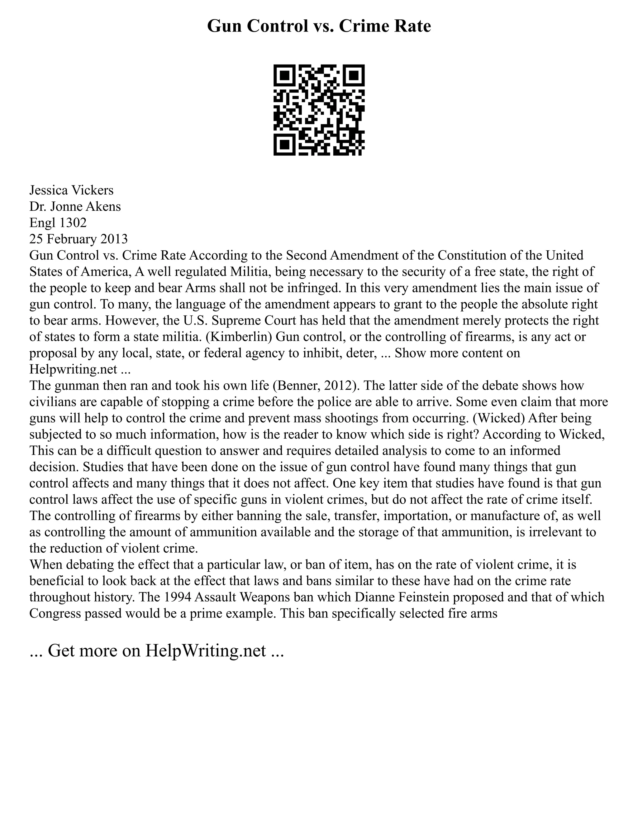 Gun Control vs. Crime Rate
Jessica Vickers
Dr. Jonne Akens
Engl 1302
25 February 2013
Gun Control vs. Crime Rate According to the Second Amendment of the Constitution of the United
States of America, A well regulated Militia, being necessary to the security of a free state, the right of
the people to keep and bear Arms shall not be infringed. In this very amendment lies the main issue of
gun control. To many, the language of the amendment appears to grant to the people the absolute right
to bear arms. However, the U.S. Supreme Court has held that the amendment merely protects the right
of states to form a state militia. (Kimberlin) Gun control, or the controlling of firearms, is any act or
proposal by any local, state, or federal agency to inhibit, deter, ... Show more content on
Helpwriting.net ...
The gunman then ran and took his own life (Benner, 2012). The latter side of the debate shows how
civilians are capable of stopping a crime before the police are able to arrive. Some even claim that more
guns will help to control the crime and prevent mass shootings from occurring. (Wicked) After being
subjected to so much information, how is the reader to know which side is right? According to Wicked,
This can be a difficult question to answer and requires detailed analysis to come to an informed
decision. Studies that have been done on the issue of gun control have found many things that gun
control affects and many things that it does not affect. One key item that studies have found is that gun
control laws affect the use of specific guns in violent crimes, but do not affect the rate of crime itself.
The controlling of firearms by either banning the sale, transfer, importation, or manufacture of, as well
as controlling the amount of ammunition available and the storage of that ammunition, is irrelevant to
the reduction of violent crime.
When debating the effect that a particular law, or ban of item, has on the rate of violent crime, it is
beneficial to look back at the effect that laws and bans similar to these have had on the crime rate
throughout history. The 1994 Assault Weapons ban which Dianne Feinstein proposed and that of which
Congress passed would be a prime example. This ban specifically selected fire arms
... Get more on HelpWriting.net ...
 