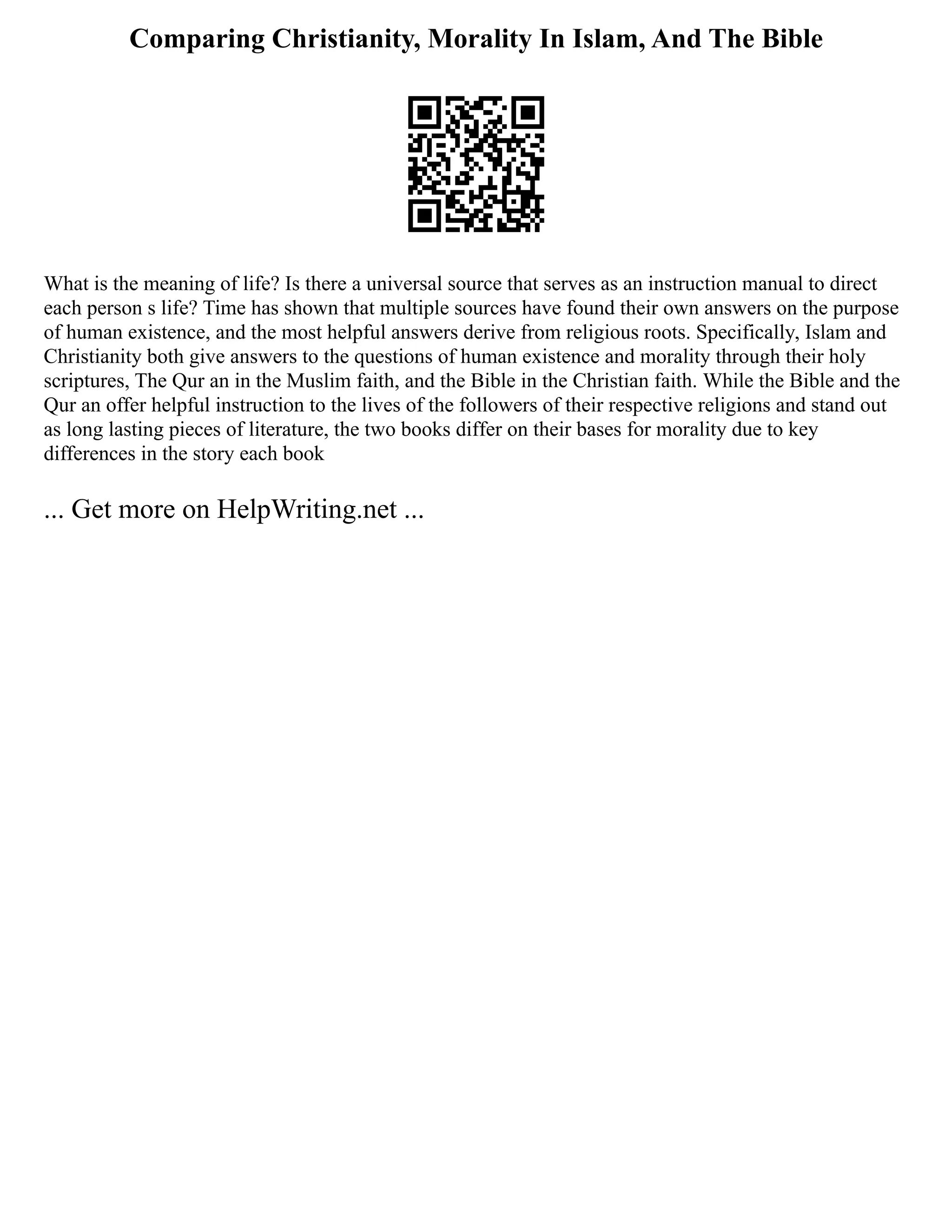 Comparing Christianity, Morality In Islam, And The Bible
What is the meaning of life? Is there a universal source that serves as an instruction manual to direct
each person s life? Time has shown that multiple sources have found their own answers on the purpose
of human existence, and the most helpful answers derive from religious roots. Specifically, Islam and
Christianity both give answers to the questions of human existence and morality through their holy
scriptures, The Qur an in the Muslim faith, and the Bible in the Christian faith. While the Bible and the
Qur an offer helpful instruction to the lives of the followers of their respective religions and stand out
as long lasting pieces of literature, the two books differ on their bases for morality due to key
differences in the story each book
... Get more on HelpWriting.net ...
 