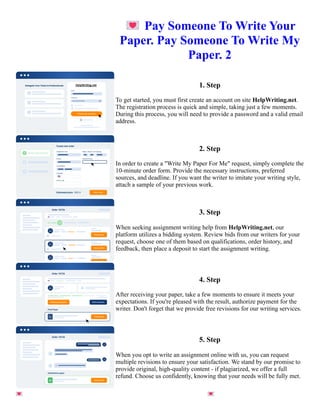 💌Pay Someone To Write Your
Paper. Pay Someone To Write My
Paper. 2
1. Step
To get started, you must first create an account on site HelpWriting.net.
The registration process is quick and simple, taking just a few moments.
During this process, you will need to provide a password and a valid email
address.
2. Step
In order to create a "Write My Paper For Me" request, simply complete the
10-minute order form. Provide the necessary instructions, preferred
sources, and deadline. If you want the writer to imitate your writing style,
attach a sample of your previous work.
3. Step
When seeking assignment writing help from HelpWriting.net, our
platform utilizes a bidding system. Review bids from our writers for your
request, choose one of them based on qualifications, order history, and
feedback, then place a deposit to start the assignment writing.
4. Step
After receiving your paper, take a few moments to ensure it meets your
expectations. If you're pleased with the result, authorize payment for the
writer. Don't forget that we provide free revisions for our writing services.
5. Step
When you opt to write an assignment online with us, you can request
multiple revisions to ensure your satisfaction. We stand by our promise to
provide original, high-quality content - if plagiarized, we offer a full
refund. Choose us confidently, knowing that your needs will be fully met.
💌Pay Someone To Write Your Paper. Pay Someone To Write My Paper. 2 💌Pay Someone To Write Your Paper.
Pay Someone To Write My Paper. 2
 
