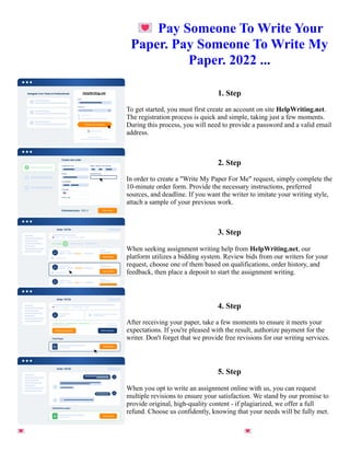 💌Pay Someone To Write Your
Paper. Pay Someone To Write My
Paper. 2022 ...
1. Step
To get started, you must first create an account on site HelpWriting.net.
The registration process is quick and simple, taking just a few moments.
During this process, you will need to provide a password and a valid email
address.
2. Step
In order to create a "Write My Paper For Me" request, simply complete the
10-minute order form. Provide the necessary instructions, preferred
sources, and deadline. If you want the writer to imitate your writing style,
attach a sample of your previous work.
3. Step
When seeking assignment writing help from HelpWriting.net, our
platform utilizes a bidding system. Review bids from our writers for your
request, choose one of them based on qualifications, order history, and
feedback, then place a deposit to start the assignment writing.
4. Step
After receiving your paper, take a few moments to ensure it meets your
expectations. If you're pleased with the result, authorize payment for the
writer. Don't forget that we provide free revisions for our writing services.
5. Step
When you opt to write an assignment online with us, you can request
multiple revisions to ensure your satisfaction. We stand by our promise to
provide original, high-quality content - if plagiarized, we offer a full
refund. Choose us confidently, knowing that your needs will be fully met.
💌Pay Someone To Write Your Paper. Pay Someone To Write My Paper. 2022 ... 💌Pay Someone To Write Your
Paper. Pay Someone To Write My Paper. 2022 ...
 