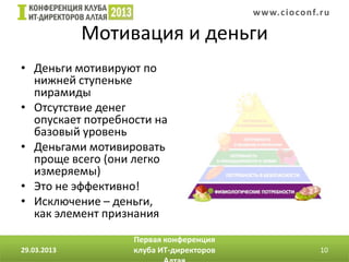 w w w. c i o conf.ru

             Мотивация и деньги
• Деньги мотивируют по
  нижней ступеньке
  пирамиды
• Отсутствие денег
  опускает потребности на
  базовый уровень
• Деньгами мотивировать
  проще всего (они легко
  измеряемы)
• Это не эффективно!
• Исключение – деньги,
  как элемент признания
                   Первая конференция
29.03.2013         клуба ИТ-директоров                    10
 