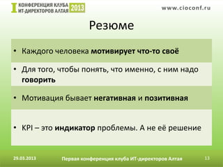 w w w. c i o conf.ru


                      Резюме
• Каждого человека мотивирует что-то своё

• Для того, чтобы понять, что именно, с ним надо
  говорить

• Мотивация бывает негативная и позитивная


• KPI – это индикатор проблемы. А не её решение


29.03.2013   Первая конференция клуба ИТ-директоров Алтая         13
 